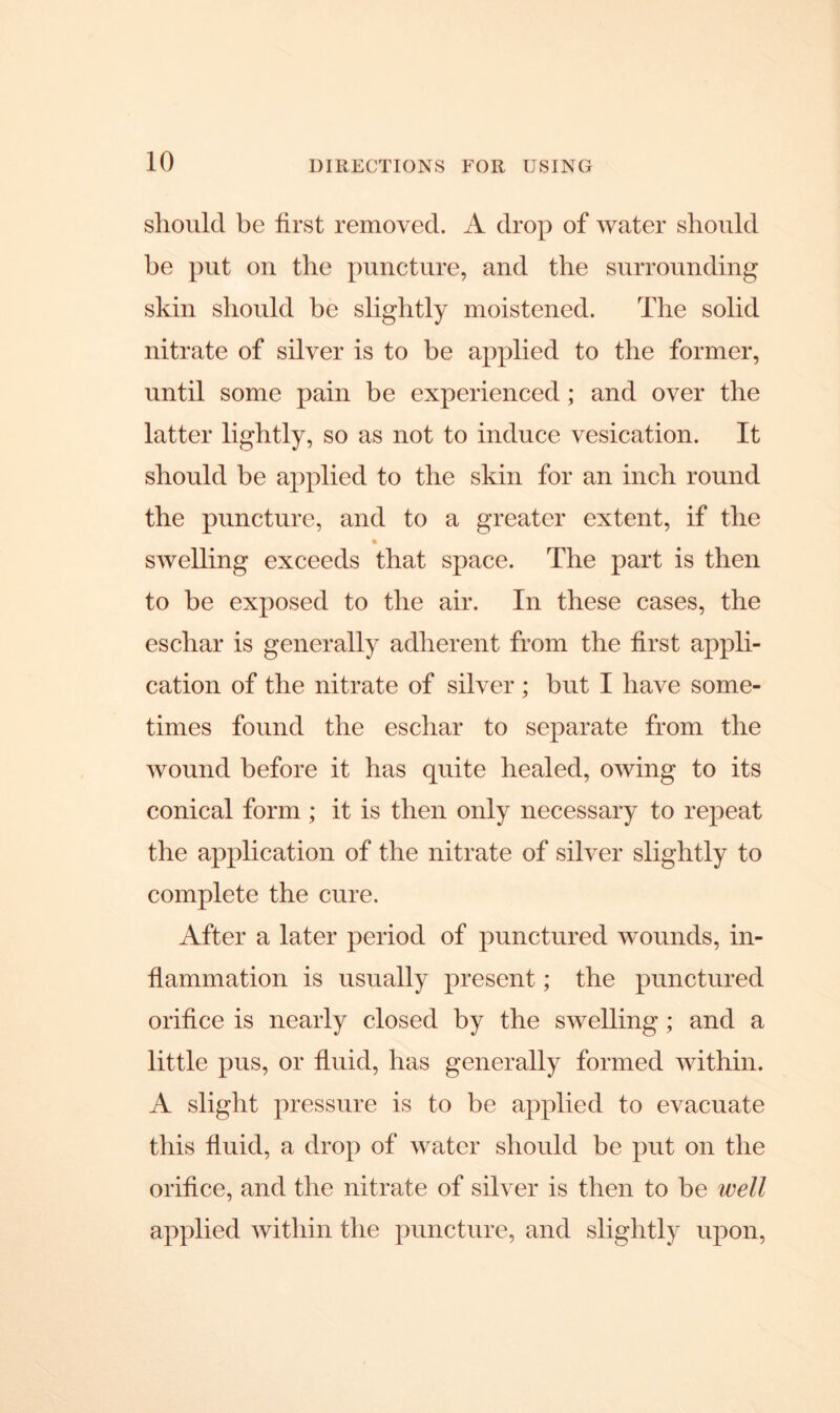 should be first removed. A drop of water should be put on the puncture, and the surrounding skin should be slightly moistened. The solid nitrate of silver is to be applied to the former, until some pain be experienced; and over the latter lightly, so as not to induce vesication. It should he applied to the skin for an inch round the puncture, and to a greater extent, if the swelling exceeds that space. The part is then to be exposed to the air. In these cases, the eschar is generally adherent from the first appli- cation of the nitrate of silver ; but I have some- times found the eschar to separate from the wound before it has quite healed, owing to its conical form ; it is then only necessary to repeat the application of the nitrate of silver slightly to complete the cure. After a later period of punctured wounds, in- flammation is usually present; the punctured orifice is nearly closed by the swelling ; and a little pus, or fluid, has generally formed within. A slight pressure is to be applied to evacuate this fluid, a drop of water should be put on the orifice, and the nitrate of silver is then to be well applied within the puncture, and slightly upon,