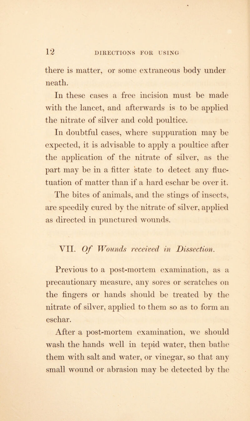 there is matter, or some extraneous body under neath. In these cases a free incision must be made with the lancet, and afterwards is to be applied the nitrate of silver and cold poultice. In doubtful cases, where suppuration may be expected, it is advisable to apply a poultice after the application of the nitrate of silver, as the part may be in a fitter state to detect any fluc- tuation of matter than if a hard eschar be over it. The bites of animals, and the stings of insects, are speedily cured by the nitrate of silver, applied as directed in punctured wounds. VII. Of Wounds received in Dissection. Previous to a post-mortem examination, as a precautionary measure, any sores or scratches on the fingers or hands should be treated by the nitrate of silver, applied to them so as to form an eschar. After a post-mortem examination, we should wash the hands well in tepid water, then bathe them with salt and water, or vinegar, so that any small wound or abrasion may be detected by the