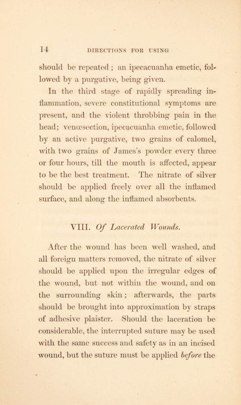 should be repeated ; an ipecacuanha emetic, fol- lowed by a purgative, being given. In the third stage of rapidly spreading in- flammation, severe constitutional symptoms are present, and the violent throbbing pain in the bead; vencesection, ipecacuanha emetic, followed by an active purgative, two grains of calomel, with two grains of James’s powder every three or four hours, till the mouth is affected, appear to be the best treatment. The nitrate of silver should be applied freely over all the inflamed surface, and along the inflamed absorbents. VIII. Of Lacerated Wounds. After the wound has been well washed, and all foreign matters removed, the nitrate of silver should he applied upon the irregular edges of the wound, but not within the wound, and on the surrounding skin; afterwards, the parts should be brought into approximation by straps of adhesive plaister. Should the laceration be considerable, the interrupted suture may he used with the same success and safety as in an incised wound, but the suture must be applied before the
