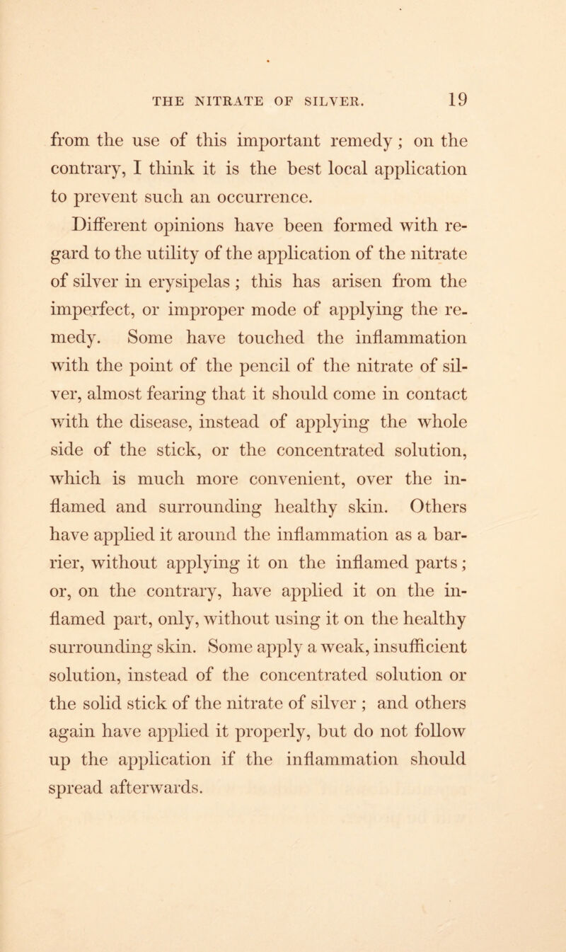 from the use of this important remedy ; on the contrary, I think it is the best local application to prevent such an occurrence. Different opinions have been formed with re- gard to the utility of the application of the nitrate of silver in erysipelas ; this has arisen from the imperfect, or improper mode of applying the re- medy. Some have touched the inflammation with the point of the pencil of the nitrate of sil- ver, almost fearing that it should come in contact with the disease, instead of applying the whole side of the stick, or the concentrated solution, which is much more convenient, over the in- flamed and surrounding healthy skin. Others have applied it around the inflammation as a bar- rier, without applying it on the inflamed parts ; or, on the contrary, have applied it on the in- flamed part, only, without using it on the healthy surrounding skin. Some apply a weak, insufficient solution, instead of the concentrated solution or the solid stick of the nitrate of silver ; and others again have applied it properly, but do not follow up the application if the inflammation should spread afterwards.