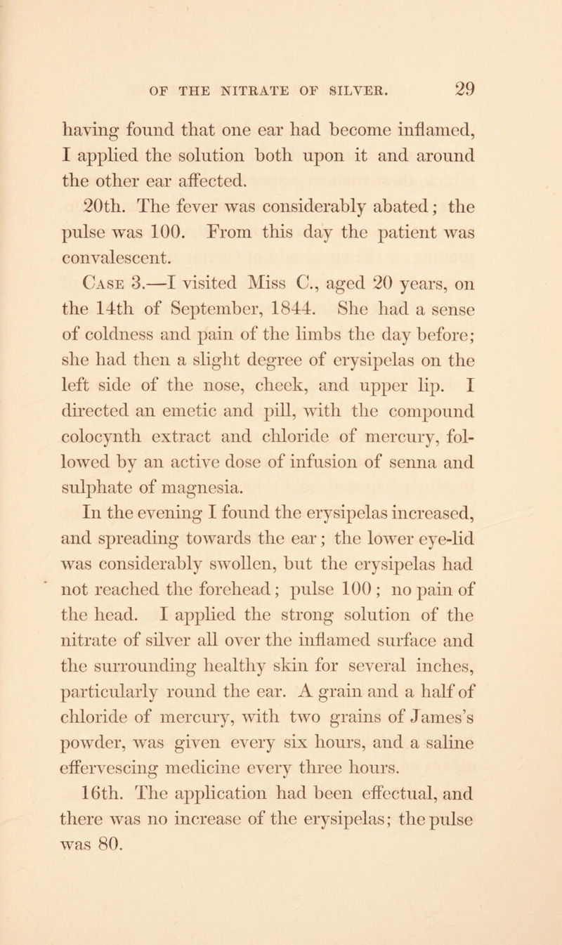 having found that one ear had become inflamed, I applied the solution both upon it and around the other ear affected. 20th. The fever was considerably abated; the pulse was 100. From this day the patient was convalescent. Case 3.—I visited Miss C., aged 20 years, on the 14th of September, 1844. She had a sense of coldness and pain of the limbs the day before; she had then a slight degree of erysipelas on the left side of the nose, cheek, and upper lip. I directed an emetic and pill, with the compound coloeynth extract and chloride of mercury, fol- lowed by an active dose of infusion of senna and sulphate of magnesia. In the evening I found the erysipelas increased, and spreading towards the ear; the lower eye-lid was considerably swollen, but the erysipelas had not reached the forehead; pulse 100 ; no pain of the head. I applied the strong solution of the nitrate of silver all over the inflamed surface and the surrounding healthy skin for several inches, particularly round the ear. A grain and a half of chloride of mercury, with two grains of James’s powder, was given every six hours, and a saline effervescing medicine every three hours. 16th. The application had been effectual, and there was no increase of the erysipelas; the pulse was 80.