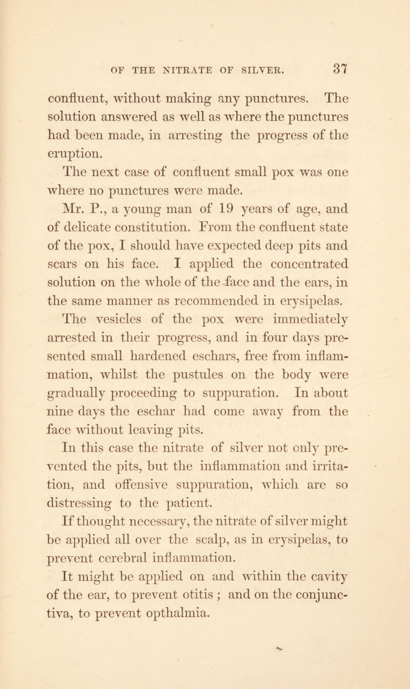 confluent, without making any punctures. The solution answered as well as where the punctures had been made, in arresting the progress of the eruption. The next case of confluent small pox was one where no punctures were made. Mr. P., a young man of 19 years of age, and of delicate constitution. From the confluent state of the pox, I should have expected deep pits and scars on his face. I applied the concentrated solution on the whole of the face and the ears, in the same manner as recommended in erysipelas. The vesicles of the pox were immediately arrested in their progress, and in four days pre- sented small hardened eschars, free from inflam- mation, whilst the pustules on the body were gradually proceeding to suppuration. In about nine days the eschar had come away from the face without leaving pits. In this case the nitrate of silver not only pre- vented the pits, hut the inflammation and irrita- tion, and offensive suppuration, which are so distressing to the patient. If thought necessary, the nitrate of silver might be applied all over the scalp, as in erysipelas, to prevent cerebral inflammation. It might be applied on and within the cavity of the ear, to prevent otitis ; and on the conjunc- tiva, to prevent opthalmia.