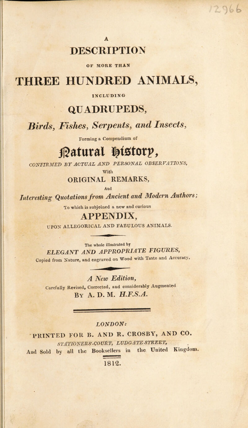 DESCRIPTION OF MORE THAN THREE HUNDRED ANIMALS, INCLUDING QUADRUPEDS, Birds, Fishes, Serpents, and Insects, Forming a Compendium of Natural ^tstorp, CONFIRMED BY ACTUAL AND PERSONAL OBSERVATIONS, With ORIGINAL REMARKS, And Interesting Quotations from Ancient and Modern Authors; To which is subjoined a new and curious APPENDIX, UPON ALLEGORICAL AND FABULOUS ANIMALS. The whole illustrated by ELEGANT AND APPROPRIATE FIGURES, Copied from Nature, and engraved on Wood with Taste and Accuracy. A New Edition, Carefully Revised, Corrected, and considerably Augmented By A. D. M. H.F.S'A. LONDON: PRINTED FOR B. AND R. CROSBY, AND CO, STATIONERS'-COURT, LUDGATESTREET, And Sold by all tlie Booksellers in the United Kingdom. 1812.