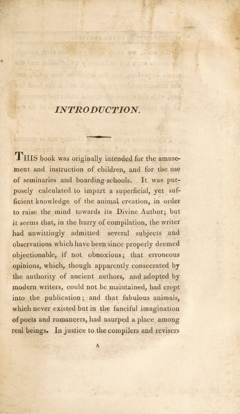 INTRODUCTION, J HIS book was originally intended for the amuse¬ ment and instruction of children, and for the use of seminaries and boarding-schools. It was pur¬ posely calculated to impart a superficial, yet suf¬ ficient knowledge of the animal creation, in order to raise the mind towards its Divine Author; but it seems that, in the hurry of compilation, the writer had unwittingly admitted several subjects and observations which have been since properly deemed objectionable, if not obnoxious; that erroneous opinions, which, though apparently consecrated by the authority of ancient authors, and adopted by modern writers, could not be maintained, had crept into the publication; and that fabulous animals, which never existed but in the fanciful imagination of poets and romancers, had usurped a place among real beings. In justice to the compilers and revisers A