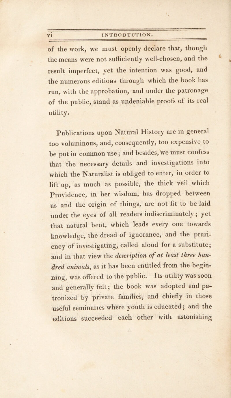 of the work, we must openly declare that, though the means were not sufficiently well-chosen, and the result imperfect, yet the intention was good, and the numerous editions through which the book has run, with the approbation, and under the patronage of the public, stand as undeniable proofs of its real utility. Publications upon Natural History are in general too voluminous, and, consequently, too expensive to be put in common use; and besides, we must confess that the necessary details and investigations into which the Naturalist is obliged to enter, in order to lift up, as much as possible, the thick veil which Providence, in her wisdom, has dropped between us and the origin of things, are not fit to be laid under the eyes of all readers indiscriminately; yet that natural bent, which leads every one towards knowledge, the dread of ignorance, and the pruri¬ ency of investigating, called aloud for a substitute; and in that view the description of at least thi ee hun¬ dred animals, as it has been entitled from the begin¬ ning, was offered to the public. Its utility was soon and generally felt; the book was adopted and pa¬ tronized by private families, and chiefly in those useful seminaries where youth is educated ; and the editions succeeded each other with astonishing