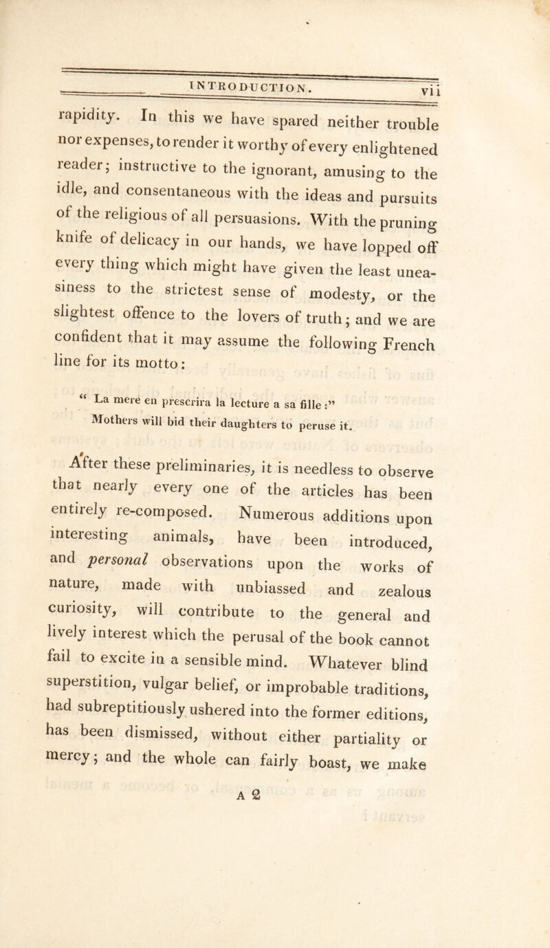 rapidity. In this we have spared neither trouble nor expenses, to render it worthy of every enlightened reader; instructive to the ignorant, amusing to the idle, and consentaneous with the ideas and pursuits of the religious of all persuasions. With the pruning knife of delicacy in our hands, we have lopped off every thing which might have given the least unea¬ siness to the strictest sense of modesty, or the slightest offence to the lovers of truth; and we are confident that it may assume the following French line for its motto: La mere en prescrira la lecture a sa fille Mothers will bid their daughters to peruse it. Aftei these preliminaries, it is needless to observe that nearly every one of the articles has been entirely re-composed. Numerous additions upon interesting animals, have been introduced, and 'personal observations upon the works of nature, made with unbiassed and zealous curiosity, will contribute to the general and lively interest which the perusal of the book cannot fail to excite in a sensible mind. Whatever blind superstition, vulgar belief, or improbable traditions, had subreptitiously ushered into the former editions, has been dismissed, without either partiality or mercy; and the whole can fairly boast, we make