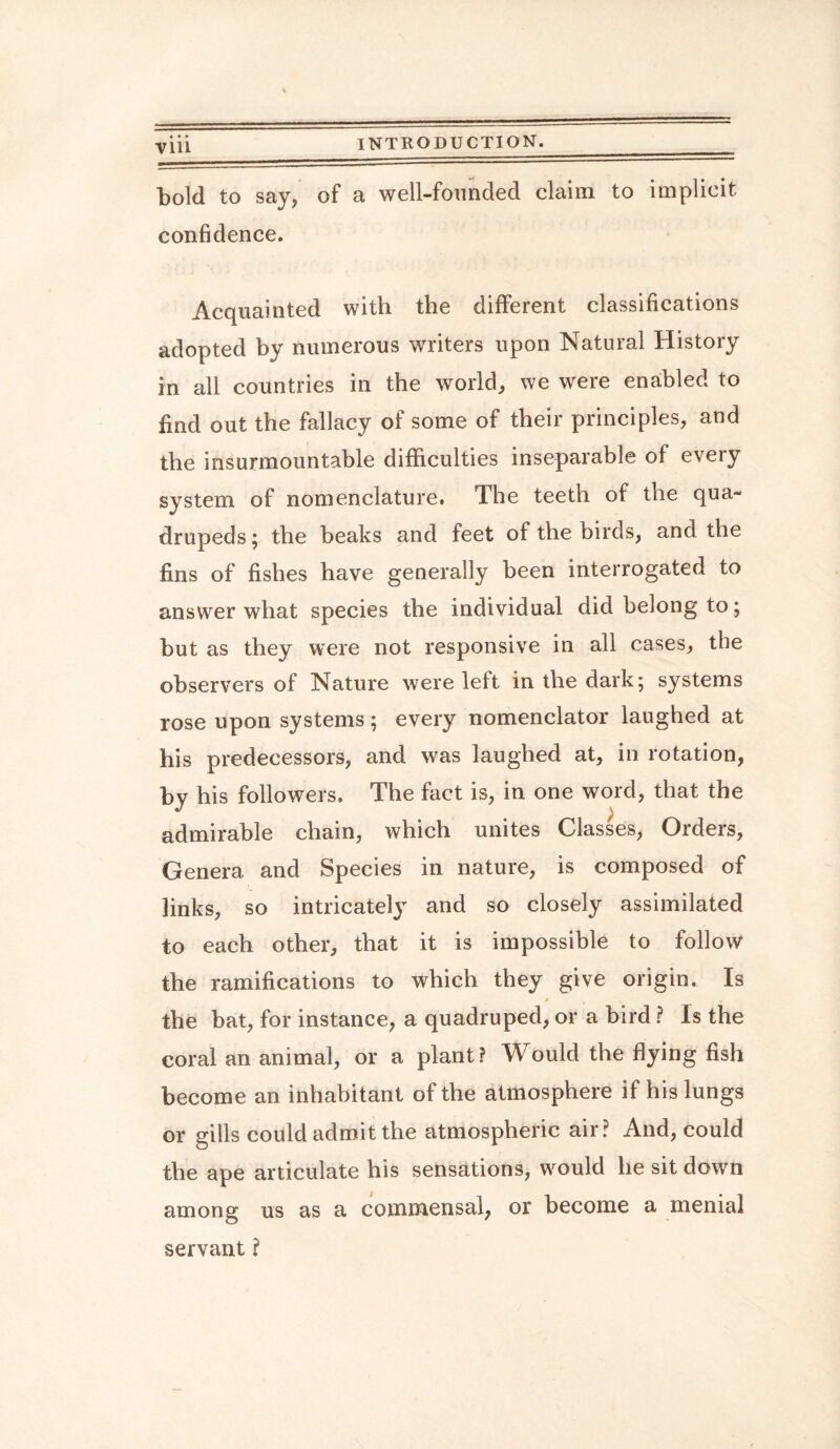 bold to say, of a well-founded claim to implicit confidence. Acquainted with the different classifications adopted by numerous writers upon Natural History in all countries in the world, we were enabled to find out the fallacy of some of their principles, and the insurmountable difficulties inseparable of every system of nomenclature. The teeth of the qua¬ drupeds ; the beaks and feet of the birds, and the fins of fishes have generally been interrogated to answer what species the individual did belong to ; but as they were not responsive in all cases, the observers of Nature were left in the dark; systems rose upon systems; every nomenclator laughed at his predecessors, and was laughed at, in rotation, by his followers. The fact is, in one word, that the admirable chain, which unites Classes, Orders, Genera and Species in nature, is composed of links, so intricately and so closely assimilated to each other, that it is impossible to follow the ramifications to which they give origin. Is / , . the bat, for instance, a quadruped, or a bird ? Is the coral an animal, or a plant? Would the flying fish become an inhabitant of the atmosphere if his lungs or gills could admit the atmospheric air? And, could the ape articulate his sensations, would he sit down among us as a commensal, or become a menial servant ?