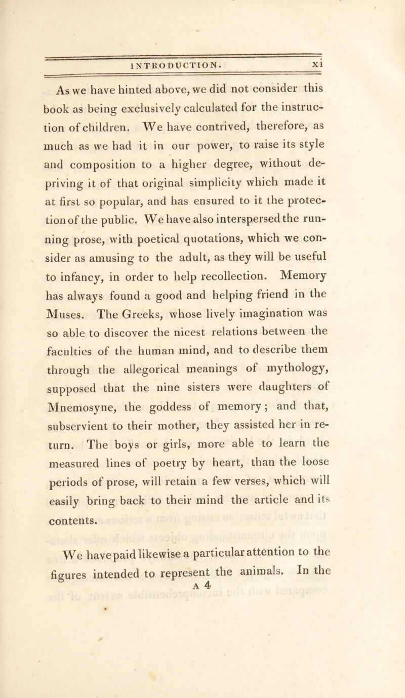 As we have hinted above, we did not consider this book as being exclusively calculated for the instruc¬ tion of children. We have contrived, therefore, as much as we had it in our power, to raise its style and composition to a higher degree, without de¬ priving it of that original simplicity which made it at first so popular, and has ensured to it the protec¬ tion of the public. We have also interspersed the run¬ ning prose, with poetical quotations, which we con¬ sider as amusing to the adult, as they will be useful to infancy, in order to help recollection. Memory has always found a good and helping friend in the Muses. The Greeks, whose lively imagination was so able to discover the nicest relations between the faculties of the human mind, and to describe them through the allegorical meanings of mythology, supposed that the nine sisters were daughters of Mnemosyne, the goddess of memory; and that, subservient to their mother, they assisted her in re¬ turn. The boys or girls, more able to learn the measured lines of poetry by heart, than the loose periods of prose, will retain a few verses, which will easily bring back to their mind the article and its contents. We have paid likewise a particular attention to the figures intended to represent the animals. In the a 4