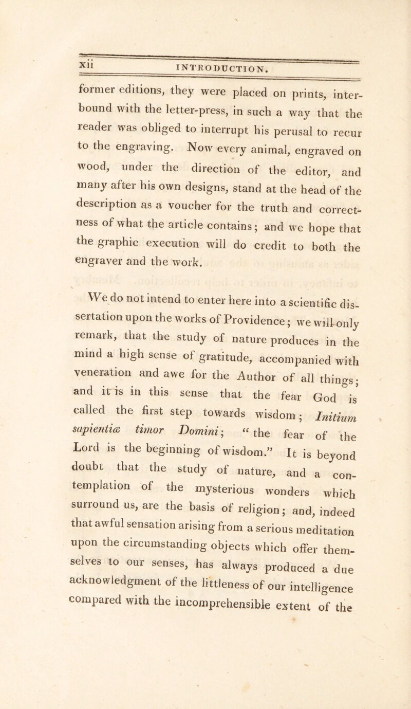 former editions, they were placed on prints, inter¬ bound with the letter-press, in such a way that the reader was obliged to interrupt his perusal to recur to the engraving. Now every animal, engraved on wood, under the direction of the editor, and many after his own designs, stand at the head of the description as a voucher for the truth and correct¬ ness of what the article contains; and we hope that the graphic execution will do credit to both the engraver and the work. We do not intend to enter here into a scientific dis¬ sertation upon the works of Providence; we will only tern ark, that the study of nature produces in the nnnd a high sense of gratitude, accompanied with veneration and awe for the Author of all things; and it is in this sense that the fear God is called the first step towards wisdom; Initium sapiential timor Domini; “the fear of the Lord is the beginning of wisdom.” It is beyond doubt that the study of nature, and a con¬ templation of the mysterious wonders which surround us, are the basis of religion; and, indeed that awful sensation arising from a serious meditation upon the circumstanding objects which offer them¬ selves to our senses, has always produced a due acknowledgment of the littleness of our intelligence compared with the incomprehensible extent of the
