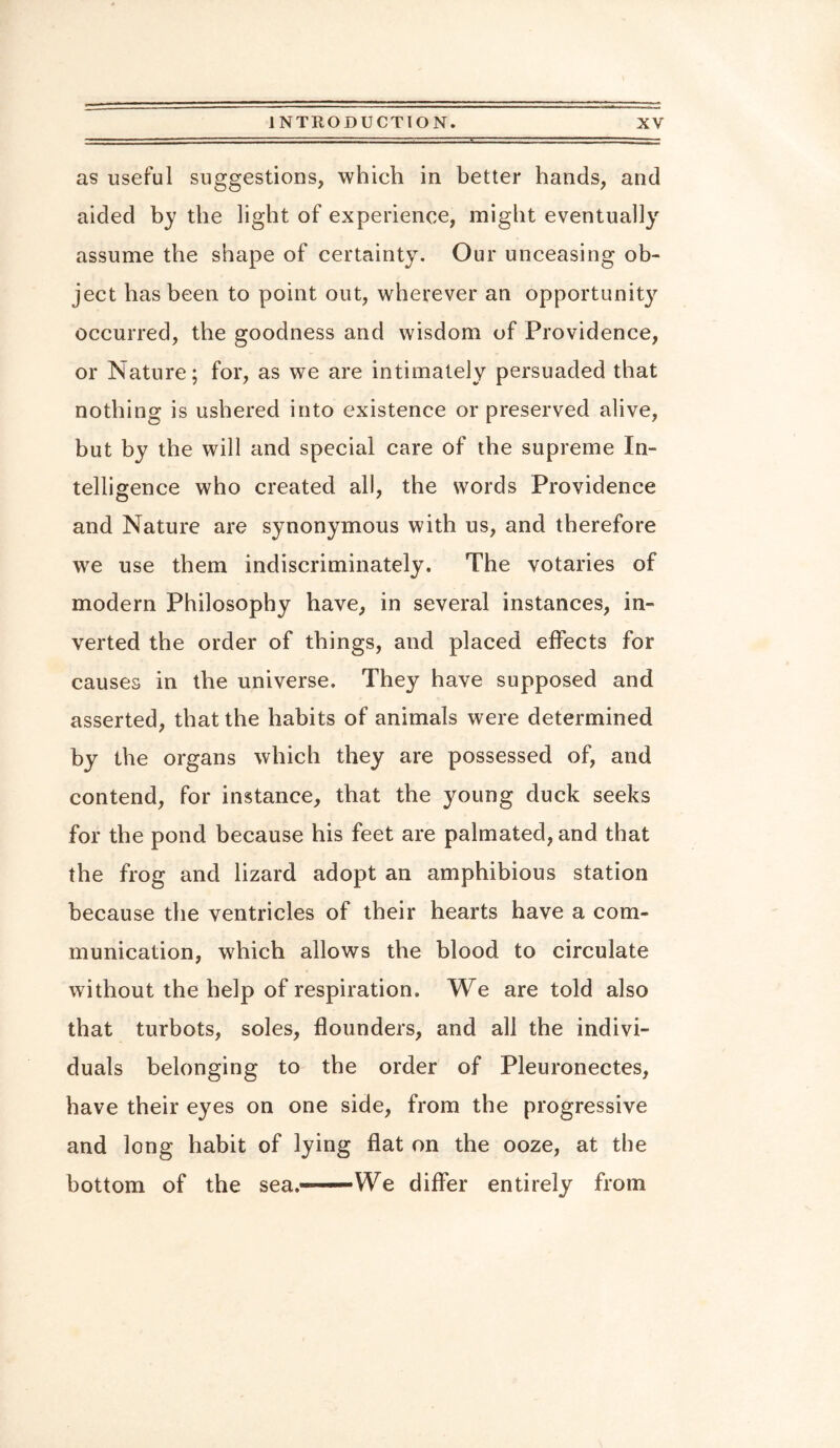as useful suggestions, which in better hands, and aided by the light of experience, might eventually assume the shape of certainty. Our unceasing ob¬ ject has been to point out, wherever an opportunity occurred, the goodness and wisdom of Providence, or Nature; for, as we are intimately persuaded that nothing is ushered into existence or preserved alive, but by the will and special care of the supreme In¬ telligence who created all, the words Providence and Nature are synonymous with us, and therefore we use them indiscriminately. The votaries of modern Philosophy have, in several instances, in¬ verted the order of things, and placed effects for causes in the universe. They have supposed and asserted, that the habits of animals were determined by the organs which they are possessed of, and contend, for instance, that the young duck seeks for the pond because his feet are palmated, and that the frog and lizard adopt an amphibious station because the ventricles of their hearts have a com¬ munication, which allows the blood to circulate without the help of respiration. We are told also that turbots, soles, flounders, and all the indivi¬ duals belonging to the order of Pleuronectes, have their eyes on one side, from the progressive and long habit of lying flat on the ooze, at the bottom of the sea.——We differ entirely from