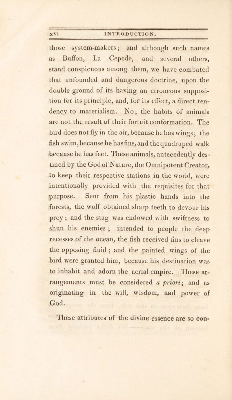 those system-makers; and although sucli names as Buffon, La Cepede, and several others, stand conspicuous among them, we have combated that unfounded and dangerous doctrine, upon the double ground of its having an erroneous supposi¬ tion for its principle, and, for its effect, a direct ten¬ dency to materialism. No; the habits of animals are not the result of their fortuit conformation. The bird does not fly in the air, because he has wings; the fish swim, because he has fins, and the quadruped walk because he has feet. These animals, antecedently des¬ tined by the God of Nature, the Omnipotent Creator, to keep their respective stations in the world, were intentionally provided with the requisites for that purpose. Sent from his plastic hands into the forests, the wolf obtained sharp teeth to devour his prey; and the stag was endowed with swiftness to shun his enemies ; intended to people the deep recesses of the ocean, the fish received fins to cleave the opposing fluid; and the painted wings of the bird were granted him, because his destination was to inhabit and adorn the aerial empire. These ar¬ rangements must be considered a priori; and as originating in the will, wisdom, and power of God. These attributes of the divine essence are so con-