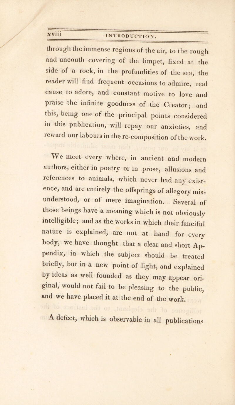 thiough the immense regions of the air, to the rough and uncouth covering of the limpet, fixed at the side of a lock, in the profundities of the sea, the reader will find frequent occasions to admire, real cause to adoie, and constant motive to love and praise the infinite goodness of the Creator; and this, being one of the principal points considered in this publication, will repay our anxieties, and reward our labours in the re-composition of the work. We meet every where, in ancient and modern authors, either in poetry or in prose, allusions and references to animals, which never had any exist¬ ence, and are entirely the offsprings of allegory mis¬ understood, or of mere imagination. Several of those beings have a meaning which is not obviously intelligible; and as the works in which their fanciful nature is explained, are not at hand for every body, we have thought that a clear and short Ap¬ pendix, in whieh the subject should be treated briefly, but in a new point of light, and explained by ideas as well founded as they may appear ori¬ ginal, would not fail to be pleasing to the public, and we have placed it at the end of the work. A defect, which is observable in all publications