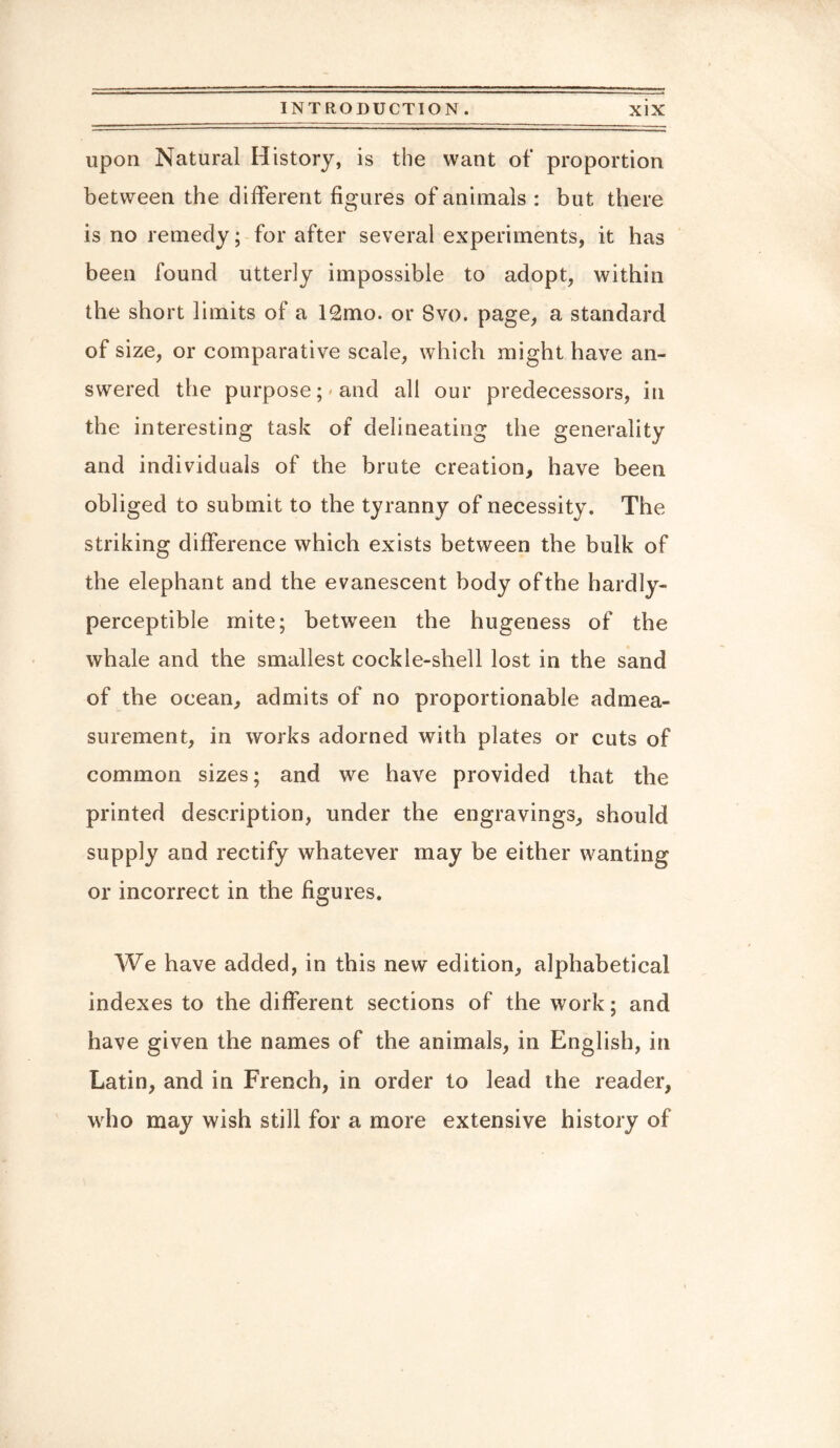 upon Natural History, is the want of proportion between the different figures of animals : but there is no remedy; for after several experiments, it has been found utterly impossible to adopt, within the short limits of a 12mo. or Svo. page, a standard of size, or comparative scale, which might have an¬ swered the purpose; and all our predecessors, in the interesting task of delineating the generality and individuals of the brute creation, have been obliged to submit to the tyranny of necessity. The striking difference which exists between the bulk of the elephant and the evanescent body of the hardly- perceptible mite; between the hugeness of the whale and the smallest cockle-shell lost in the sand of the ocean, admits of no proportionable admea¬ surement, in works adorned with plates or cuts of common sizes; and we have provided that the printed description, under the engravings, should supply and rectify whatever may be either wanting or incorrect in the figures. We have added, in this new edition, alphabetical indexes to the different sections of the work; and have given the names of the animals, in English, in Latin, and in French, in order to lead the reader, who may wish still for a more extensive history of