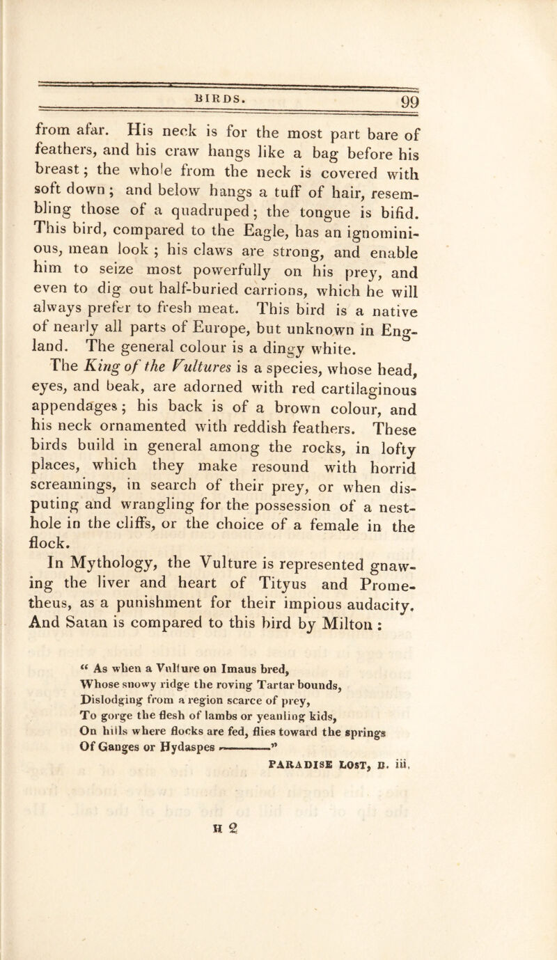 fiom afar. His neck is for the most part bare of featheis, and his craw hangs like a bag before his breast; the who’e from the neck is covered with soft down ; and below hangs a tuff of hair, resem¬ bling those of a quadruped; the tongue is bifid. This bird, compared to the Eagle, has an ignomini¬ ous, mean look ; his claws are strong, and enable him to seize most powerfully on his prey, and even to dig out half-buried carrions, which he will always prefer to fresh meat. This bird is a native of nearly all parts of Europe, but unknown in Eng¬ land. The general colour is a dingy white. The King of the Vultures is a species, whose head, eyes, and beak, are adorned with red cartilaginous appendages; his back is of a brown colour, and his neck ornamented with reddish feathers. These birds build in general among the rocks, in lofty places, which they make resound with horrid screainings, in search of their prey, or when dis¬ puting and wrangling for the possession of a nest- hole in the cliffs, or the choice of a female in the flock. In Mythology, the Vulture is represented gnaw¬ ing the liver and heart of Tityus and Prome¬ theus, as a punishment for their impious audacity. And Satan is compared to this bird by Milton : t( As when a Vulture on Imaus bred, Whose snowy ridge the roving Tartar bounds, Dislodging from a region scarce of prey, To gorge the flesh of lambs or yeanling kids, On hills where flocks are fed, flies towai’d the springs Of Ganges or Hydaspes ■-** PARADISE LOST, B. iii.