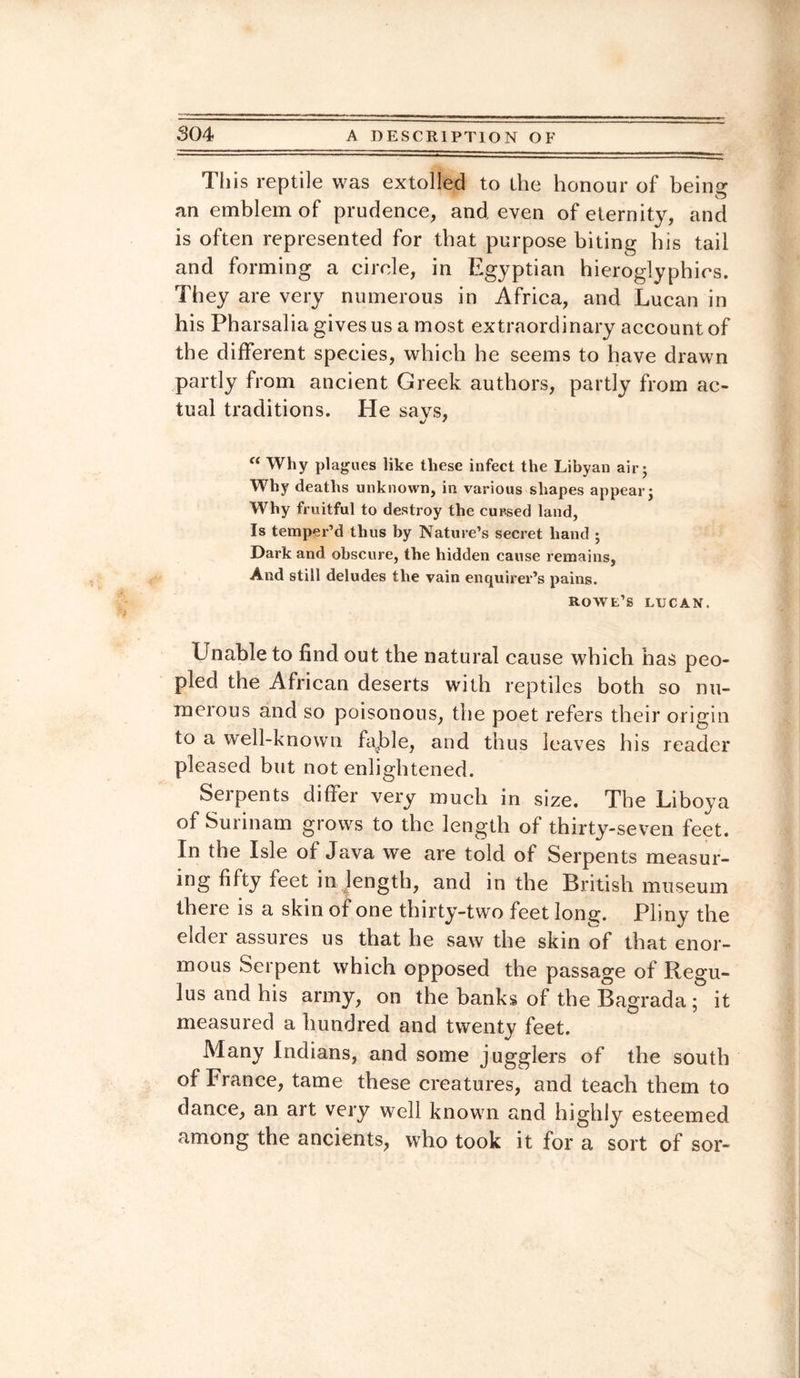 This reptile was extolled to the honour of being an emblem of prudence, and even of eternity, and is often represented for that purpose biting bis tail and forming a circle, in Egyptian hieroglyphics. They are very numerous in Africa, and Lucan in his Pharsalia gives us a most extraordinary account of the different species, which he seems to have drawn partly from ancient Greek authors, partly from ac¬ tual traditions. He savs, “ Why plagues like these infect the Libyan air; Why deaths unknown, in various shapes appear; Why fruitful to destroy the cursed land, Is temper’d thus by Nature’s secret hand ; Dark and obscure, the hidden cause remains, And still deludes the vain enquirer’s pains. rowe’s ltjcan. Unable to find out the natural cause which has peo¬ pled the African deserts with reptiles both so nu¬ merous and so poisonous, the poet refers their origin to a well-known fajde, and thus leaves his reader pleased but not enlightened. Serpents differ very much in size. The Liboya of Surinam grows to the length of thirty-seven feet. In the Isle of Java we are told of Serpents measur¬ ing fifty feet in length, and in the British museum there is a skin of one thirty-two feet lonjj. Pliny the elder assures us that he saw the skin of that enor¬ mous Serpent which opposed the passage of Regu- lus and his army, on the banks of theBagrada; it measured a hundred and twenty feet. Many Indians, and some jugglers of the south of France, tame these creatures, and teach them to dance, an art very well known and highly esteemed among the ancients, who took it for a sort of sor-