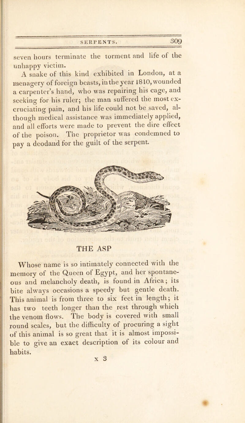 seven hours terminate the torment and life of the unhappy victim. A snake of this kind exhibited in London, at a menagery of foreign beasts, in the year 1810, wounded a carpenter’s hand, who was repairing his cage, and seeking for his ruler; the man suffered the most ex- cruciating pain, and his life could not be saved, al¬ though medical assistance was immediately applied, and all efforts were made to prevent the dire effect of the poison. The proprietor was condemned to pay a deodand for the guilt of the serpent. THE ASP Whose name is so intimately connected with the memory of the Queen ot Egypt, and her spontane¬ ous and melancholy death, is found in Africa; its bite always occasions a speedy but gentle death. This animal is from three to six feet in length; it has two teeth longer than the rest through which the venom flows. The body is covered with small round scales, but the difficulty of procuring a sight of this animal is so great that it is almost impossi¬ ble to give an exact description of its colour and habits. x 3 *