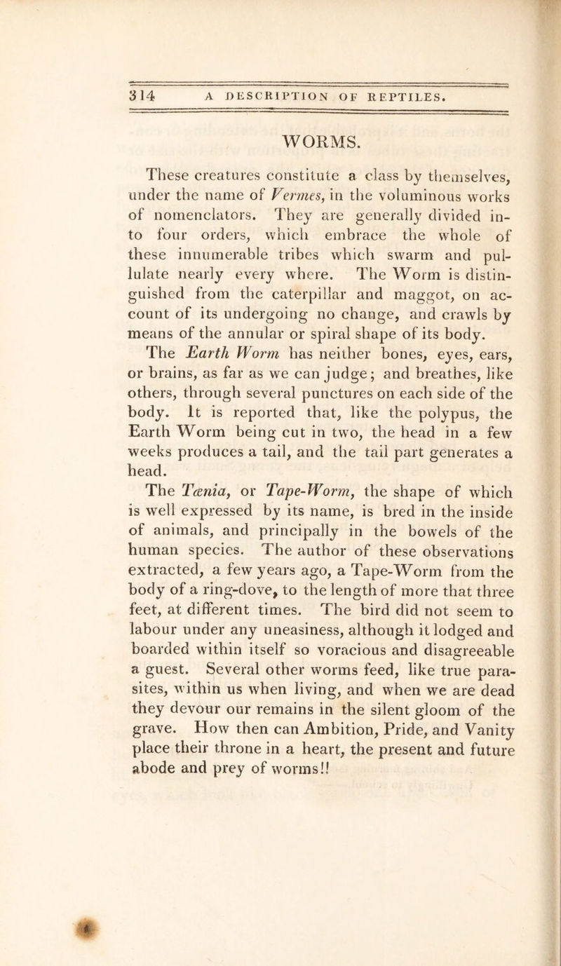 WORMS. These creatures constitute a class by themselves, under the name of Vermes, in the voluminous works of nomenclators. They are generally divided in¬ to four orders, which embrace the whole of these innumerable tribes which swarm and pul¬ lulate nearly every where. The Worm is distin¬ guished from the caterpillar and maggot, on ac¬ count of its undergoing no change, and crawls by means of the annular or spiral shape of its body. The Earth Worm has neither bones, eyes, ears, or brains, as far as we can judge; and breathes, like others, through several punctures on each side of the body. It is reported that, like the polypus, the Earth Worm being cut in two, the head in a few weeks produces a tail, and the tail part generates a head. The Tcenia, or Tape-Worm, the shape of which is well expressed by its name, is bred in the inside of animals, and principally in the bowels of the human species. The author of these observations extracted, a few years ago, a Tape-Worm from the body of a ring-dove, to the length of more that three feet, at different times. The bird did not seem to labour under any uneasiness, although it lodged and boarded within itself so voracious and disagreeable a guest. Several other worms feed, like true para¬ sites, within us when living, and when we are dead they devour our remains in the silent gloom of the grave. How then can Ambition, Pride, and Vanity place their throne in a heart, the present and future abode and prey of wrorms!l