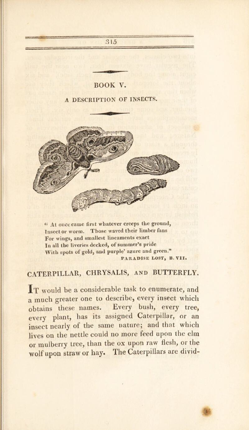 BOOK V. A DESCRIPTION OF INSECTS. ii At once came first whatever creeps the ground, Insect or worm. Those waved their limber fans For wings, and smallest lineaments exact In all the liveries decked, of summer’s pride With spots of gold, and purple’ azure and green.” PARADISE LOST, B. VII. CATERPILLAR, CHRYSALIS, and BUTTERFLY. It would be a considerable task to enumerate, and a much greater one to describe, every insect which obtains these names. Every bush, every tree, every plant, has its assigned Caterpillar, or an insect nearly of the same nature; and that which lives on the nettle could no more feed upon the elm or mulberry tree, than the ox upon raw flesh, or the wolf upon straw or hay. The Caterpillars are divide