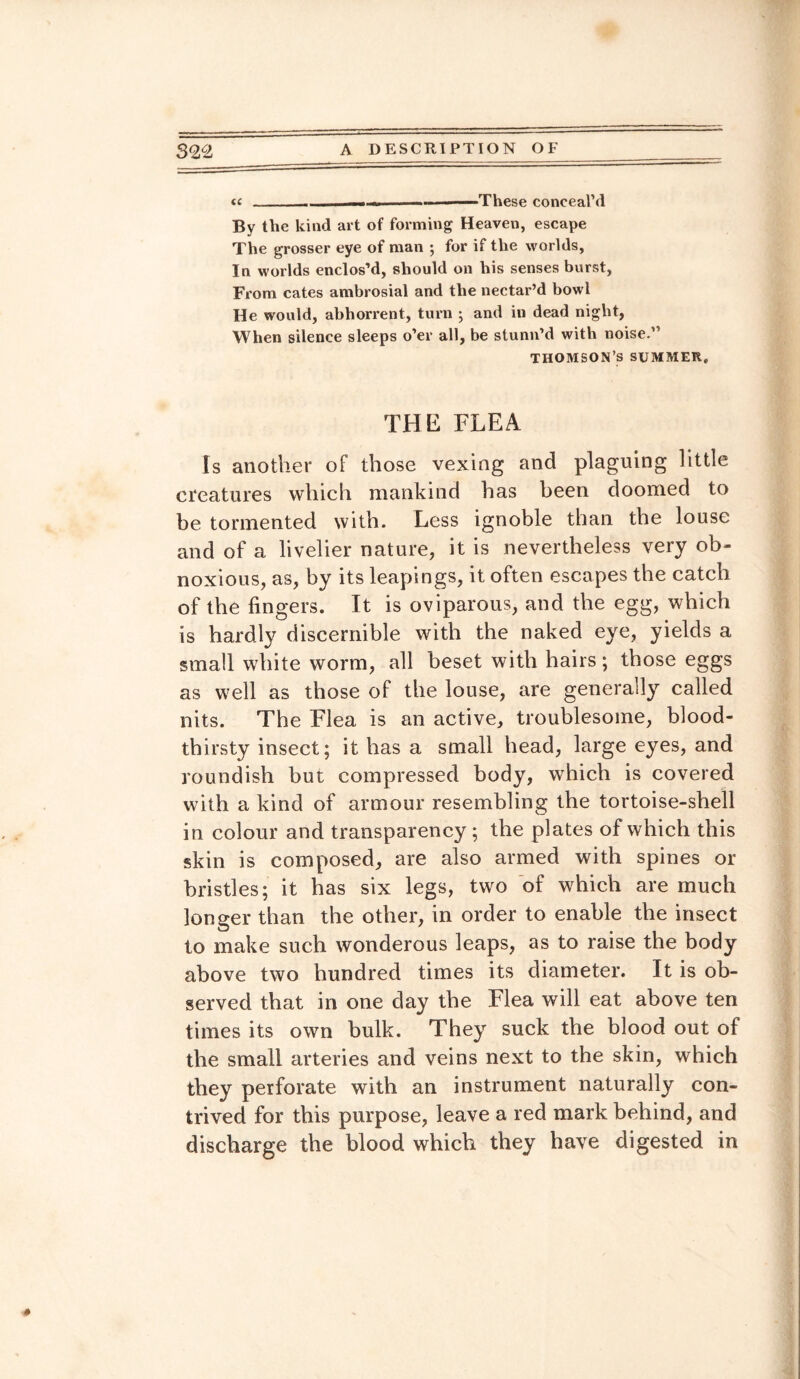 <c-— ■-.—-These conceal’d By the kind art of forming Heaven, escape The grosser eye of man ; for if the worlds. In worlds enclos’d, should on his senses burst, From cates ambrosial and the nectar’d bowl He would, abhorrent, turn ; and in dead night, When silence sleeps o’er all, be stunn’d with noise.” THOMSON’S SUMMER. THE FLEA Is another of those vexing and plaguing little creatures which mankind has been doomed to be tormented with. Less ignoble than the louse and of a livelier nature, it is nevertheless very ob¬ noxious, as, by its leapings, it often escapes the catch of the fingers. It is oviparous, and the egg, which is hardly discernible with the naked eye, yields a small white worm, all beset with hairs ; those eggs as well as those of the louse, are generally called nits. The Flea is an active, troublesome, blood¬ thirsty insect; it has a small head, large eyes, and roundish but compressed body, which is covered with a kind of armour resembling the tortoise-shell in colour and transparency; the plates of which this skin is composed, are also armed with spines or bristles; it has six legs, two of which are much longer than the other, in order to enable the insect to make such wonderous leaps, as to raise the body above two hundred times its diameter. It is ob¬ served that in one day the Flea will eat above ten times its own bulk. They suck the blood out of the small arteries and veins next to the skin, which they perforate with an instrument naturally con¬ trived for this purpose, leave a red mark behind, and discharge the blood which they have digested in