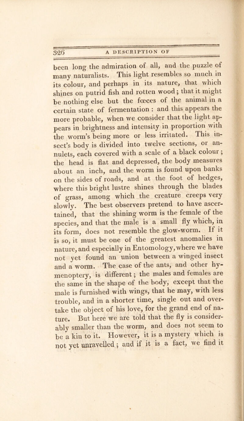 been long the admiration of all, and the puzzle of many naturalists. This light resembles so much in its colour, and perhaps in its nature, that which shines on putrid fish and rotten wood; that it might be nothing else but the fceces of the animal in a certain state of fermentation : and this appears the more probable, when we consider that the light ap¬ pears in brightness and intensity in proportion with the worm’s being more or less irritated. This in¬ sect’s body is divided into twelve sections, or an¬ nulets, each covered with a scale of a black coloui ; the head is flat and depressed, the body measures about an inch, and the worm is found upon banks on the sides of roads, and at the foot of hedges, where this bright lustre shines thiough the blades of grass, among which the creature creeps very slowly. The best observers pretend to have ascer¬ tained, that the shining worm is the female of the species, and that the male is a small fly which, in its form, does not resemble the glow-worm. If it is so, it must be one of the greatest anomalies in nature, and especially in Entomology, where we have not yet found an union between a winged insect and a worm. The case of the ants, and other hy- menoptery, is different; the males and females are the same in the shape of the body, except that the male is furnished with wings, that he may, with less trouble, and in a shorter time, single out and over¬ take the object of his love, for the grand end of na¬ ture. But here we are told that the fly is consider¬ ably smaller than the worm, and does not seem to be a kin to it. However, it is a mystery which is not yet unravelled; and if it is a fact, we find it