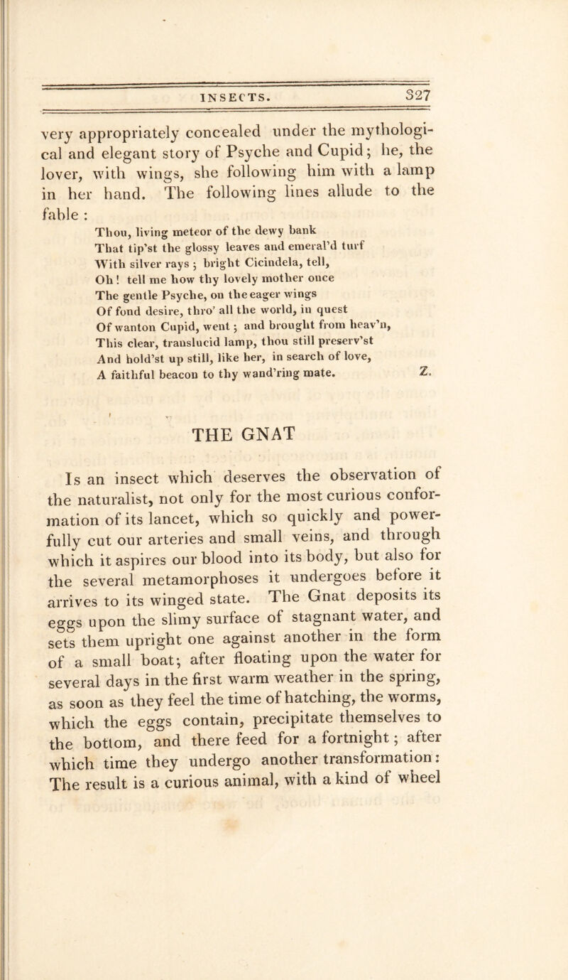 very appropriately concealed under the mythologi¬ cal and elegant story of Psyche and Cupid; lie, the lover, with wings, she following him with a lamp in her hand. The following lines allude to the fable : Thou, living meteor of the dewy bank That tip’st the glossy leaves and emeral’d turf With silver rays 5 bright Cicindela, tell, Oh ! tell me how thy lovely mother once The gentle Psyche, on the eager wings Of fond desire, thro’ all the world, in quest Of wanton Cupid, went; and brought from lieav’n, This clear, translucid lamp, thou still preserv’st And hold’st up still, like her, in search of love, A faithful beacon to thy wand’ring mate. Z. THE GNAT Is an insect which deserves the observation of the naturalist, not only for the most curious confor¬ mation of its lancet, which so quickly and power- fully cut our arteries and small veins, and thiough which it aspires our blood into its body, but also for the several metamorphoses it undergoes before it arrives to its winged state. The Gnat deposits its eggs upon the slimy surface of stagnant water, and sets them upright one against another in the form of a small boat; after floating upon the watei for several days in the first waim weather in the spung, as soon as they feel the time of hatching, the worms, which the eggs contain, precipitate themselves to the bottom, and there feed tor a fortnight; attei which time they undergo another transformation: The result is a curious animal, with a kind of wheel