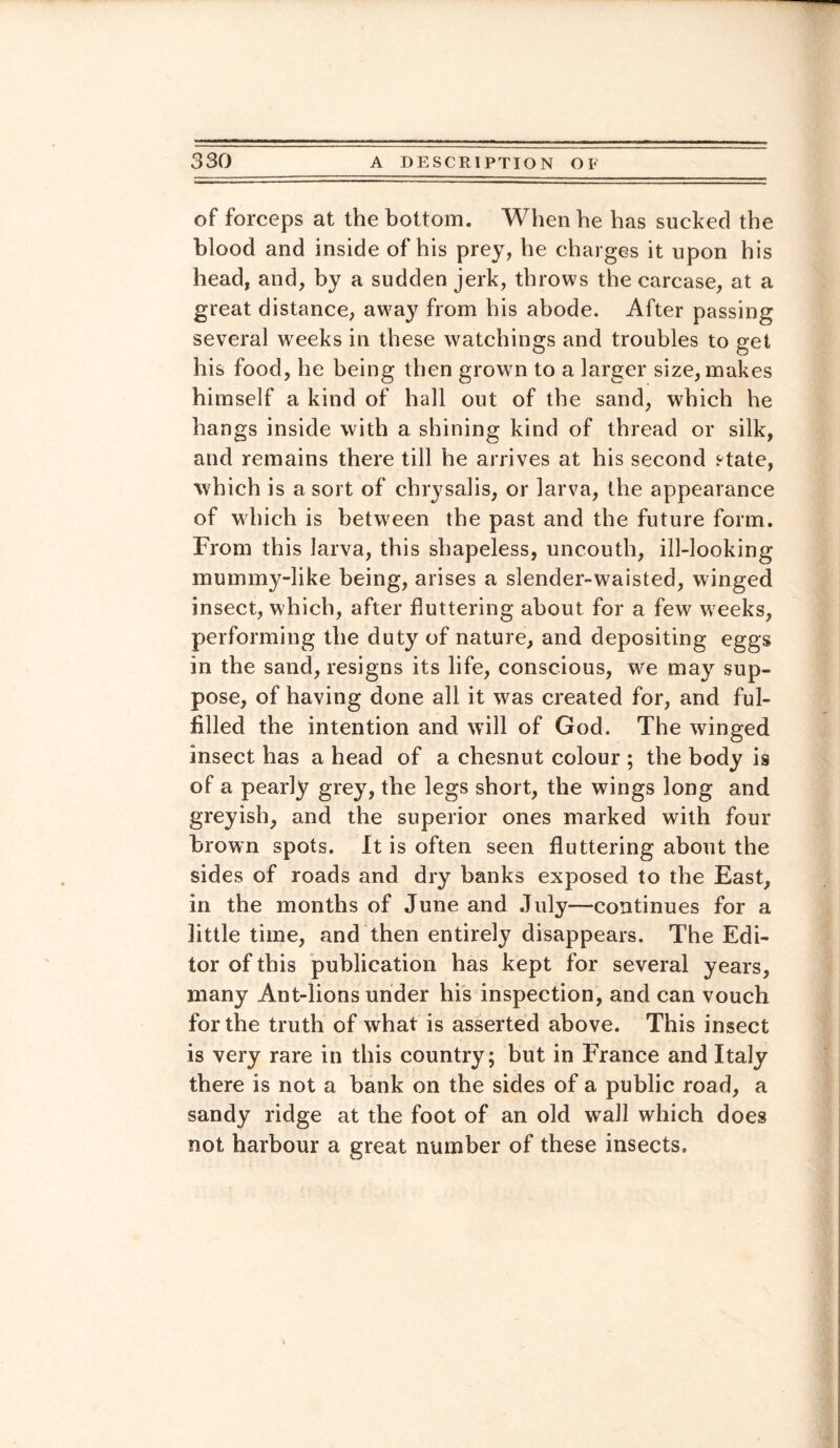 of forceps at the bottom. When he has sucked the blood and inside of his prey, he charges it upon his head, and, by a sudden jerk, throws the carcase, at a great distance, away from his abode. After passing several weeks in these watchings and troubles to get his food, he being then grown to a larger size, makes himself a kind of hall out of the sand, which he hangs inside with a shining kind of thread or silk, and remains there till he arrives at his second state, which is a sort of chrysalis, or larva, the appearance of which is between the past and the future form. From this larva, this shapeless, uncouth, ill-looking mummy-like being, arises a slender-waisted, winged insect, which, after fluttering about for a few weeks, performing the duty of nature, and depositing eggs in the sand, resigns its life, conscious, we may sup¬ pose, of having done all it was created for, and ful¬ filled the intention and will of God. The winged insect has a head of a chesnut colour ; the body is of a pearly grey, the legs short, the wings long and greyish, and the superior ones marked with four brown spots. It is often seen fluttering about the sides of roads and dry banks exposed to the East, in the months of June and July—continues for a little time, and then entirely disappears. The Edi¬ tor of this publication has kept for several years, many Ant-lions under his inspection, and can vouch for the truth of what is asserted above. This insect is very rare in this country; but in France and Italy there is not a bank on the sides of a public road, a sandy ridge at the foot of an old wall which does not harbour a great number of these insects.