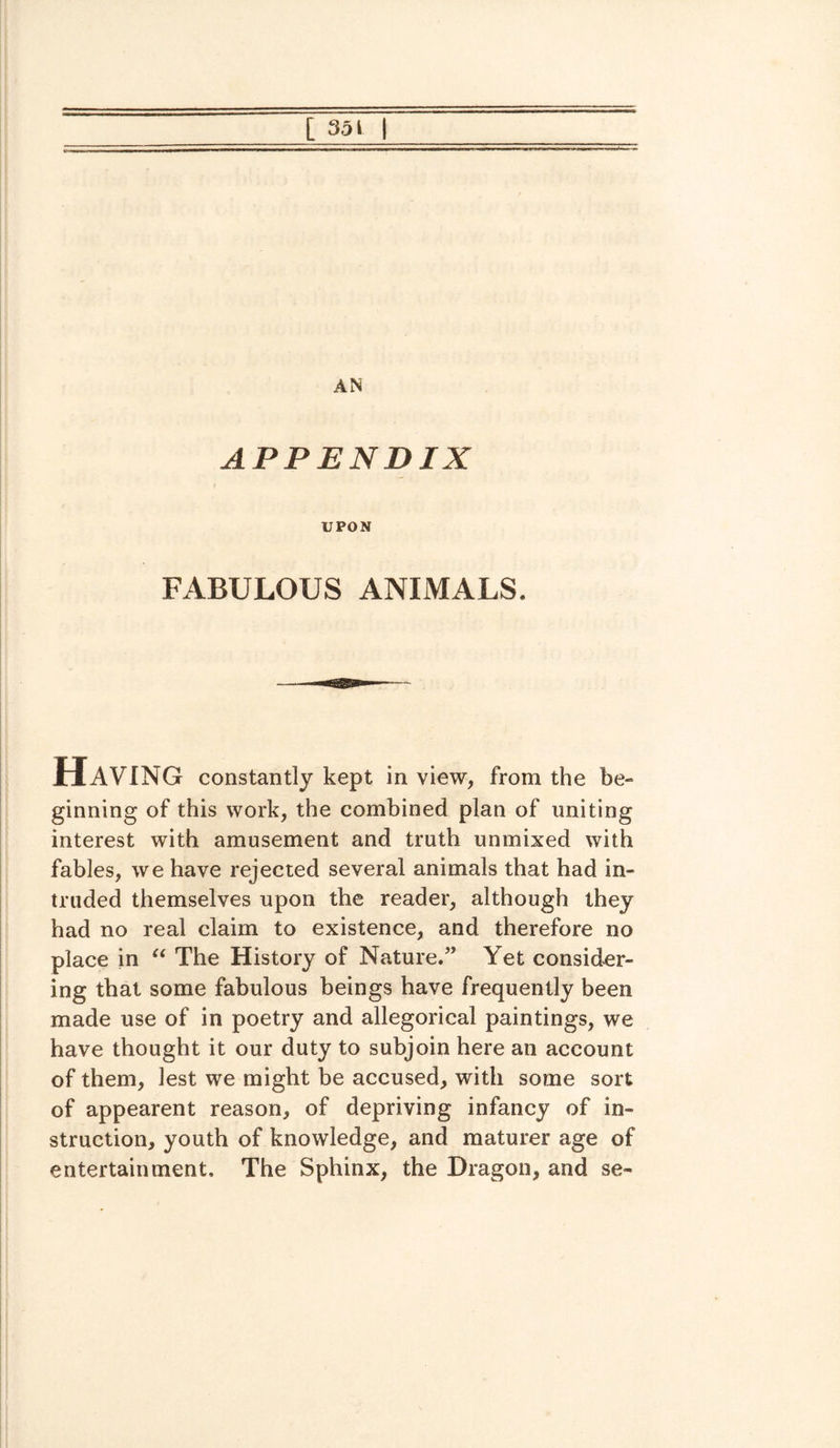 AN APPENDIX UPON FABULOUS ANIMALS. Having constantly kept in view, from the be¬ ginning of this work, the combined plan of uniting interest with amusement and truth unmixed with fables, we have rejected several animals that had in¬ truded themselves upon the reader, although they had no real claim to existence, and therefore no place in “ The History of Nature.” Yet consider¬ ing that some fabulous beings have frequently been made use of in poetry and allegorical paintings, we have thought it our duty to subjoin here an account of them, lest we might be accused, with some sort of appearent reason, of depriving infancy of in¬ struction, youth of knowledge, and maturer age of entertainment. The Sphinx, the Dragon, and se-