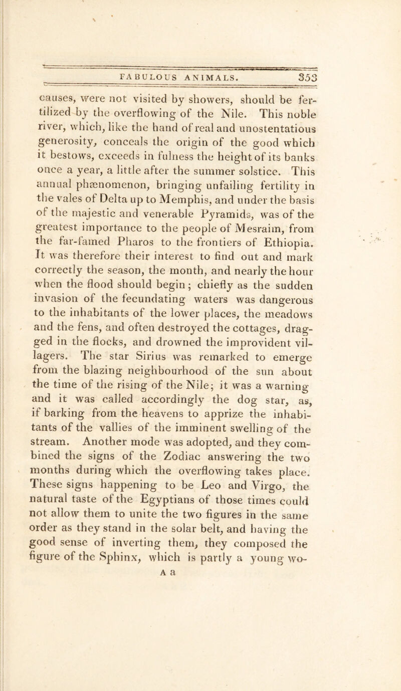 __FA B ULQUS ANI MALS. 35 causes, were not visited by showers, should be fer¬ tilized by the overflowing of the Nile. This noble river, which, like the hand of real and unostentatious generosity, conceals the origin of the good which it bestows, exceeds in fulness the height of its banks once a year, a little after the summer solstice. This annual phenomenon, bringing unfailing fertility in the vales of Delta up to Memphis, and under the basis or the majestic and venerable Pyramids, was of the greatest importance to the people of Mesraim, from the far-famed Pharos to the frontiers of Ethiopia. It was therefore their interest to find out and mark correctly the season, the month, and nearly the hour when the flood should begin; chiefly as the sudden invasion of the fecundating waters was dangerous to the inhabitants of the lower places, the meadows and the fens, and often destroyed the cottages, drag¬ ged in the flocks, and drowned the improvident vil¬ lagers. The star Sirius was remarked to emerge from the blazing neighbourhood of the sun about the time of the rising of the Nile; it was a warning and it was called accordingly the dog star, as, if barking from the heavens to apprize the inhabi¬ tants of the vallies of the imminent swelling of the stream. Another mode was adopted, and they com¬ bined the signs of the Zodiac answering the two months during which the overflowing takes place. These signs happening to be Leo and Virgo, the natural taste of the Egyptians of those times could not allow them to unite the two figures in the same order as they stand in the solar belt, and having the good sense of inverting them, they composed the figure of the Sphinx, which is parity a young wo- a a CO j|
