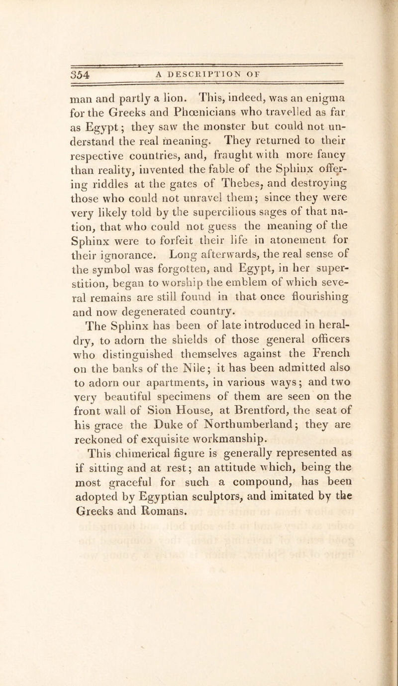 man and partly a lion. This, indeed, was an enigma for the Greeks and Phoenicians who travelled as far as Egypt; they saw the monster but could not un¬ derstand the real meaning. They returned to their respective countries, and, fraught with more fancy than reality, invented the fable of the Sphinx offer¬ ing riddles at the gates of Thebes, and destroying those who could not unravel them; since they were very likely told by the supercilious sages of that na¬ tion, that who could not guess the meaning of the Sphinx were to forfeit their life in atonement for their ignorance. Long afterwards, the real sense of the symbol was forgotten, and Egypt, in her super¬ stition, began to worship the emblem of which seve¬ ral remains are still found in that once flourishing and now degenerated country. The Sphinx has been of late introduced in heral¬ dry, to adorn the shields of those general officers who distinguished themselves against the French on the banks of the Nile; it has been admitted also to adorn our apartments, in various ways; and two very beautiful specimens of them are seen on the front wall of Sion House, at Brentford, the seat of his grace the Duke of Northumberland; they are reckoned of exquisite workmanship. This chimerical figure is generally represented as if sitting and at rest; an attitude which, being the most graceful for such a compound, has been adopted by Egyptian sculptors, and imitated by the Greeks and Romans.