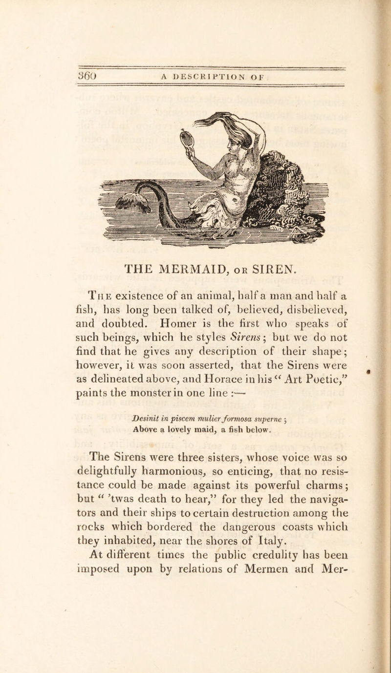 THE MERMAID, or SIREN. The existence of an animal, half a man and half a fish, has long been talked of, believed, disbelieved, and doubted. Homer is the first who speaks of such beings, which he styles Sirens; but wre do not find that he gives any description of their shape; however, it was soon asserted, that the Sirens were as delineated above, and Horace in his a Art Poetic,” paints the monster in one line :•— Desinit in pisceni mulier formosa superne ; Above a lovely maid, a fish below. The Sirens were three sisters, whose voice was so delightfully harmonious, so enticing, that no resis¬ tance could be made against its powerful charms; but u ’twas death to hear,” for they led the naviga¬ tors and their ships to certain destruction among the rocks wrhich bordered the dangerous coasts which they inhabited, near the shores of Italy. At different times the public credulity lias been imposed upon by relations of Mermen and Mer-