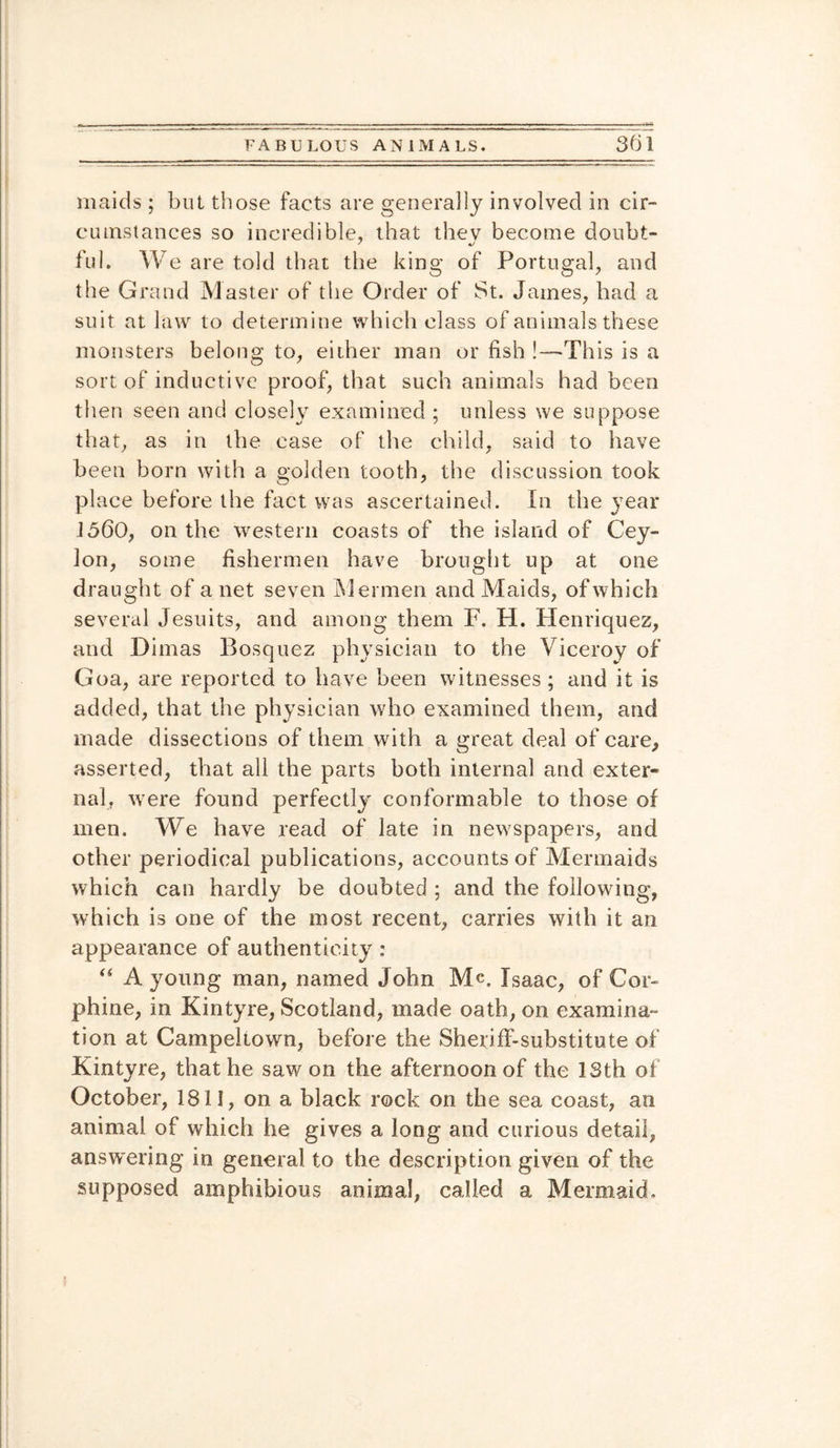 maids ; but those facts are generally involved in cir¬ cumstances so incredible, that thev become doubt- ful. We are told that the king of Portugal, and the Grand Master of the Order of St. James, bad a suit at law to determine which class of animals these monsters belong to, either man or fish !—This is a sort of inductive proof, that such animals had been then seen and closely examined ; unless we suppose that, as in the case of the child, said to have been born with a golden tooth, the discussion took place before the fact was ascertained. In the year 1560, on the western coasts of the island of Cey¬ lon, some fishermen have brought up at one draught of a net seven Mermen and Maids, of which several Jesuits, and among them F. H. Henriquez, and Dimas Bosquez physician to the Viceroy of Goa, are reported to have been witnesses; and it is added, that the physician who examined them, and made dissections of them with a great deal of care, asserted, that all the parts both internal and exter¬ nal, w ere found perfectly conformable to those of men. We have read of late in newspapers, and other periodical publications, accounts of Mermaids which can hardly be doubted ; and the following, which is one of the most recent, carries with it an appearance of authenticity : “ A young man, named John M<*. Isaac, of Cor- phine, in Kintyre, Scotland, made oath, on examina¬ tion at Campeltown, before the Sheriff-substitute of Kintyre, that he saw on the afternoon of the 13th of October, 1811, on a black rock on the sea coast, an animal of which he gives a long and curious detail, answering in general to the description given of the supposed amphibious animal, called a Mermaid.