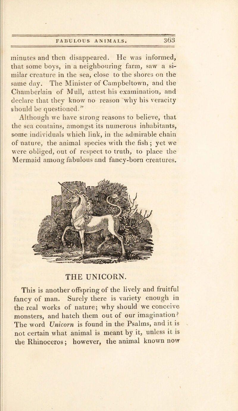 minutes and then disappeared. He was informed, that some boys, in a neighbouring farm, saw a si¬ milar creature in the sea, close to the shores on the same day. The Minister of Campbeltown, and the Chamberlain of Mull, attest his examination, and declare that the\r know no reason why his veracity should he questioned Although we have strong reasons to believe, that the sea contains, amongst its numerous inhabitants, some individuals which link, in the admirable chain of nature, the animal species with the fish ; yet we were obliged, out of respect to truth, to place the Mermaid among fabulous and fancy-born creatures. THE UNICORN. This is another offspring of the lively and fruitful fancy of man. Surely there is variety enough in the real works of nature; why should we conceive monsters, and hatch them out of our imagination? The word Unicorn is found in the Psalms, and it is not certain what animal is meant by it, unless it is the Rhinoceros; however, the animal known now