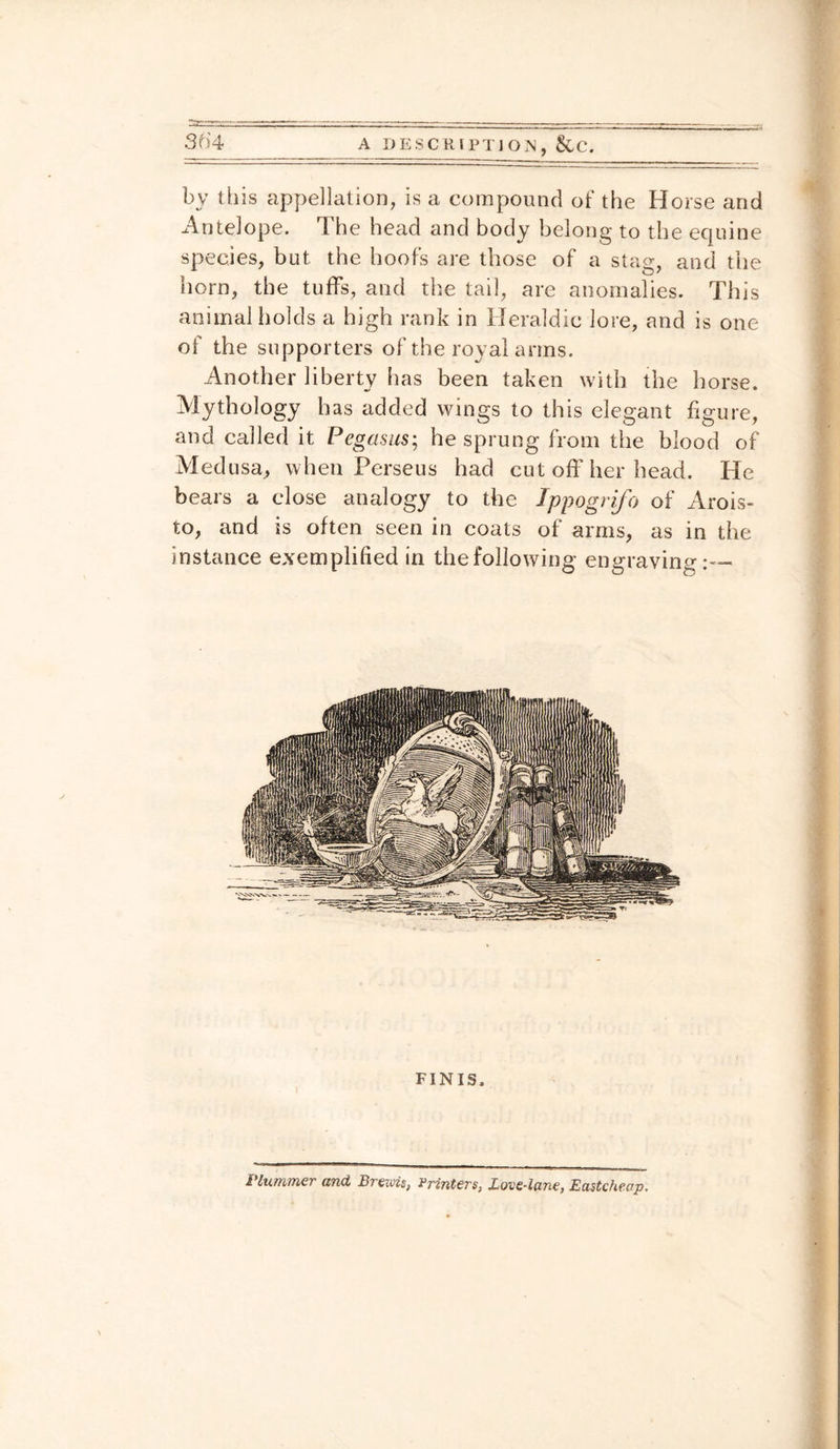 by this appellation, is a compound of the Horse and Antelope. The head and body belong to the equine species, but the hoofs are those of a stag, and the horn, the tuffs, and the tail, are anomalies. This animal holds a high rank in Heraldic lore, and is one of the supporters of the royal arms. Another liberty has been taken with the horse. Mythology has added wings to this elegant figure, and called it Pegasus; he sprung from the blood of Medusa, when Perseus had cut off her head. He bears a close analogy to the Ippogrifo of Arois- to, and is often seen in coats of arms, as in the instance exemplified in the following engraving:— Plummer and Breiois, Printers, Love-lane, Eastcheap.