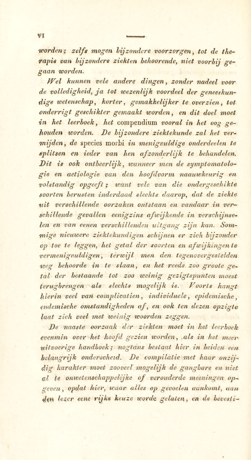 worden; 2elfa mogen bijzondere voorzorgen, tot de the- rapie van bijzondere ziekten behoor ende, niet voorbij ge- gaan worden. fVel kunnen vele andere dingen, zonder nadeel voor de volledigheid, ja lot wezenlijk voordeel der geneeskun- dige wetenschap, korter, gemakkelijker te overzien, lot onderrigt geschikter gemaakt worden, en dit doel moet in het leerboek, het compendium vooral in het oog ge- houden worden. De bijzondere ziektekunde zal het ver- mijden, de species morbi in menigvuldige onderdeden te splitsen en ieder van hen afzonderlijk te behandelen. Dit is ook ontheerlijk, wanneer men de symptomatolo- gie en aetiologie van den hoofdvorm naauwkeurig en volstandig opgeef l $ want vele van die ondergeschikte soorten berusten inderdaad slechts daarop, dat de ziekte tiit verschillende oorzaken ontstaan en vandaar in ver- schillende gevallen eenigzins afwijkende in verschijnse- len en van eenen verschillenden uitgang zijn kan. Som- mige nieuwere ziekte kundigen schijnen er zich hijzonder op toe te leggen, het getal der soorten en afwijkingen te vermenigvuldigen, terwijl men den tegenovergestelden weg behoorde in te slaan, en het reeds zoo groote ge- tal der bestaande tot zoo weinig gezigtspunten moest terugbrengen als slechts mogelijk is. Voorts hangt hierin veel van complicatien , individuele, epidemische, endemische omstandigheden af, en ook ten dezen opzigte laat zich veel met weinig woorden zeggen. De naaste oorzaak der ziekten moet in het leerboek evenmin over het hoofd gezien worden, als in het meer uitvoerige handhoek; nogtans beslaat hier in heiden een belangrijk onderscheid. De compilatie met haar onzij- dig karakter moet zooveel mogelijk de gangbare en niet al te onwetenschappelijke of verouderde meeningen op- geven, opdat hier, waar alles op gevoelen aankomt, aan dm loZfir eene rijke keuze worde gelaten, en de hevesti-