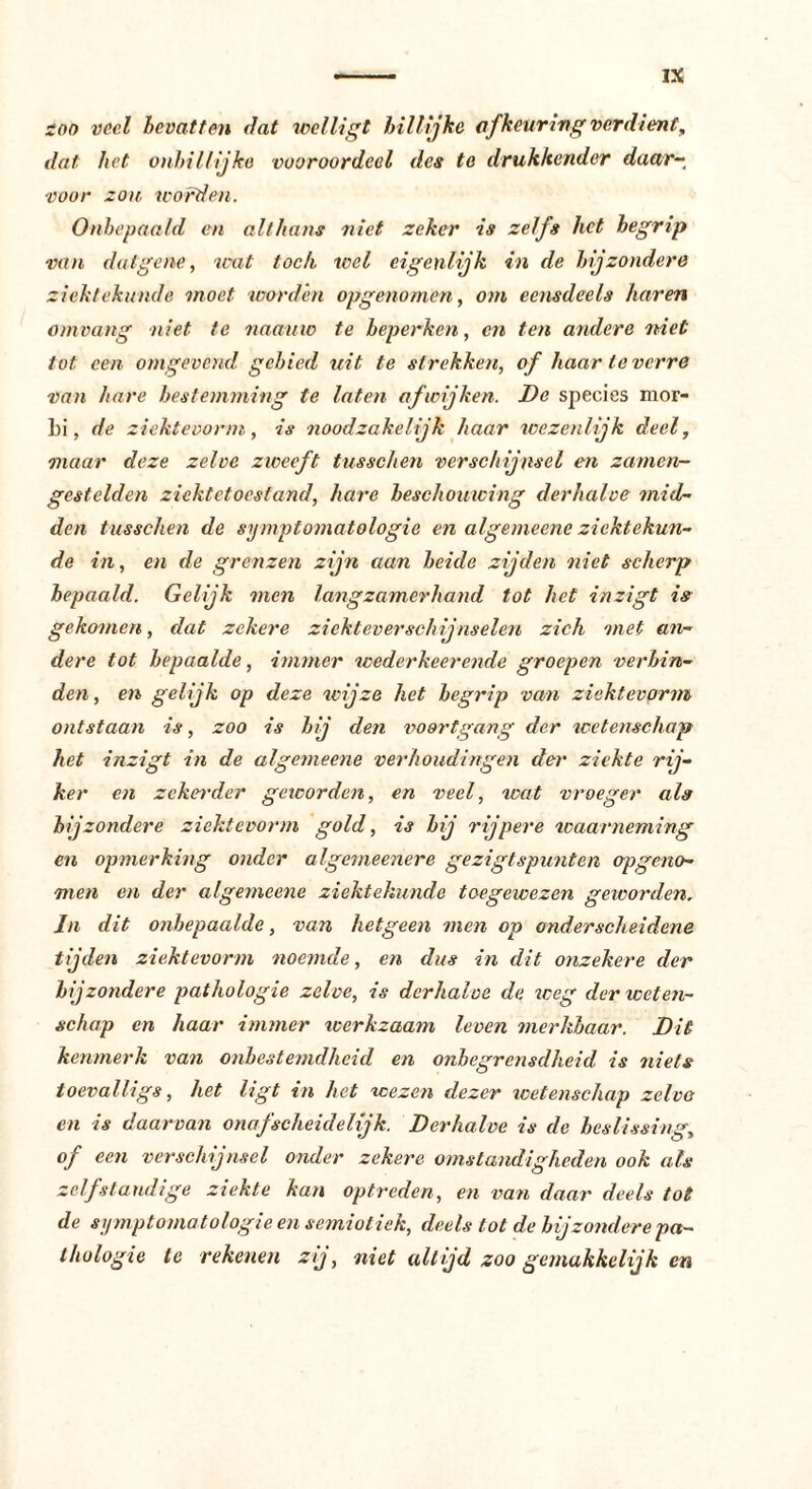 zoo veel bevatten dat wel ligt billijke af keuring verdient, dat het onbillijke vooroordeel des te drukkender daar- voor zou. worden. Onbepaald en althans niet zeker is zelfs het begrip van datgene, wat toch wel eigenlijk in de bijzondere ziektekunde moet worden opgenomen, om eensdeels haren omvang niet te naauw te beperken, en ten andere niet tot een omgevend gebied uit te strekken, of haar ie verre van bare bestemming te laten afwijken. De species mor- Li, de ziektevorm, is noodzakelijk baar wezenlijk deel, maar deze zelve zweeft tusschen verschijnsel en zamen- gestelden ziektetoestand, hare beschouwing derhalve mid- den tusschen de symptomatologie en algemeene ziektekun- de in, en de grenzen zijn aan heide zijden niet scherp bepaald. Gelijk men langzamerhand tot het inzigt is gekomen, dat zekere ziekteverschijnselen zich met an- dere tot bepaalde, immer wederkeerende groepen verbin- den, en gelijk op deze wijze het begrip van zicktevorm ontstaan is, zoo is bij den voortgang der wetenschap het inzigt in de algemeene verhoudingen der ziekte rij- ker en zekerder geworden, en veel, wat vroeger als bij zondere zicktevorm gold, is bij rijpere waarneming en opmerking onder algemeenere gezigtspunten op geno- men en der algemeene ziektekunde toegewezen geworden. In dit onbepaalde, van hetgeen men op onderscheidene tijden ziektevorm noemde, en dus in dit onzekere der bijzondere pathologie zelve, is derhalve de weg der weten- schap en haar immer werkzaam leven merkbaar. Dit kenmerk van onbestemdheid en onbegrensdheid is niets toevalligs, het ligt in het wezen dezer ivetenschap zelvo en is daarvan onafscheidelijk. Derhalve is de beslissing, of een verschijnsel onder zekere omstandigheden ook als zelfstandige ziekte kan optreden, en van daar deels tot de symptomatologie en semiotiek, deels tot de bijzondere pa- thologie te rekenen zij, niet altijd zoo gemakkelijk en