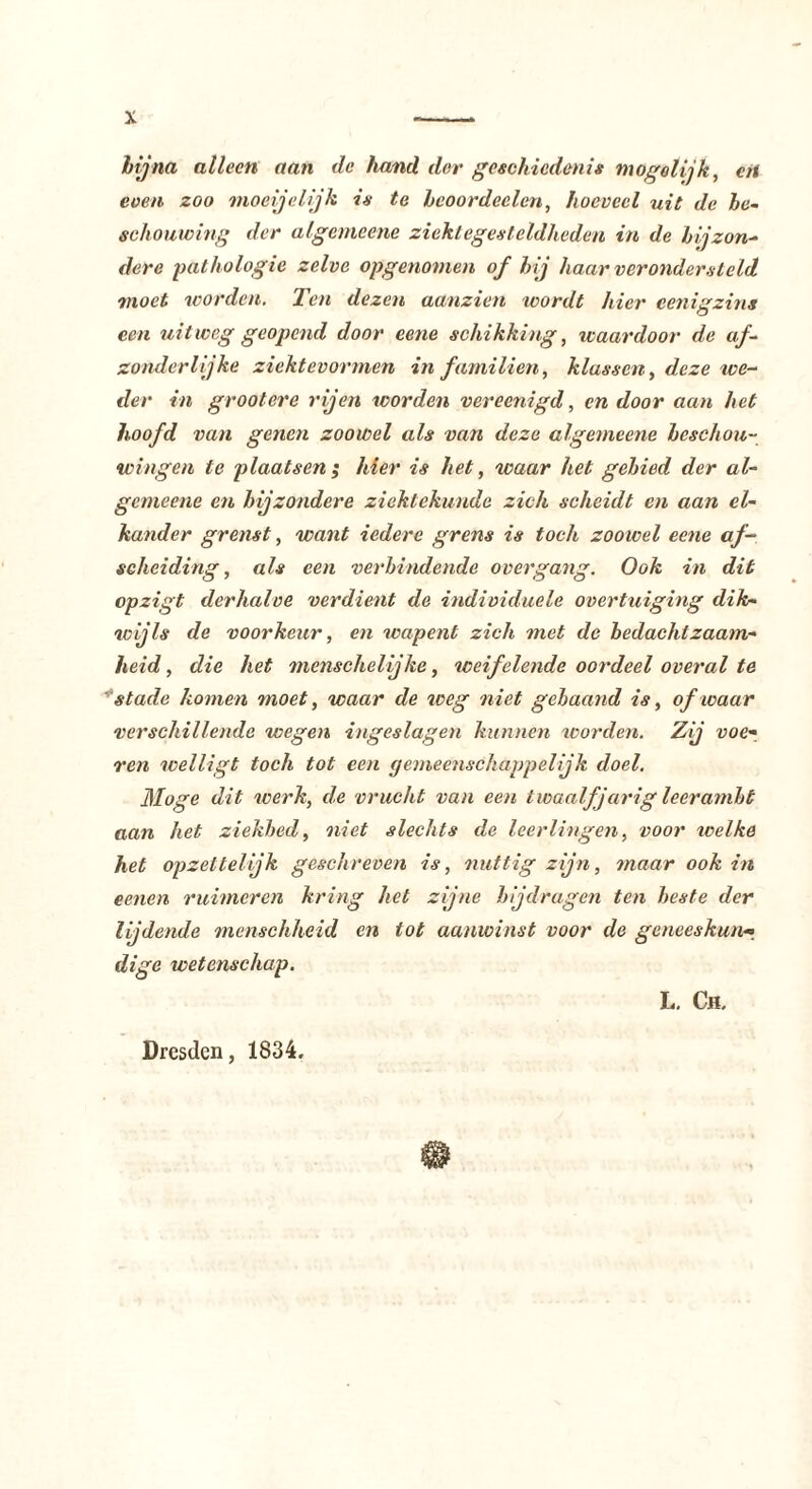 hij na alleen aan de hand dor geschiedenis mogolijk, en even zoo moei jelijk is te heoordeclen, hoeveel uit de be- schouwing der algemeene ziekt egest eldheden in de bijzon- dere pathologie zelve opgenomen of hij haar verondersteld moet worden. Ten dezen aanzien wordt hier eenigzins een uitweg geopend door eene schikking, waardoor de af- zonderlijke ziektevormen in familien, klassen, deze we- der in grootere rijen worden vereenigd, en door aan het hoofd van genen zoowel als van deze algemeene beschou- wingen te plaatsen ; hier is het, waar het gebied der al- gemeene en bijzondere ziektekunde zich scheidt en aan el- kander grenst, want iedere grens is toch zoowel eene af- scheiding , als een verbindende over gang. Ook in dit opzigt derhalve verdient de individuele overtuiging dik- wijls de voorkeur, en wapent zich met de bedachtzaam- heid , die het menschelijke, weifelende oordeel overal te stade komen moet, waar de weg niet gebaand is, of waar verschillende wegen ingeslagen kunnen worden. Zij voe- ren welligt toch tot een gemeenschappelijk doel. Moge dit icerk, de vrucht van een twaalf jarig leerambt aan het ziekbed, niet slechts de leerlingen, voor welke het opzettelijk geschreven is, nuttig zijn, maar ook in eenen ruimeren kring het zijne bijdragen ten beste der lijdende menschheid en tot aanwinst voor de gcneeskun->_ digc wetenschap. L. Ch.