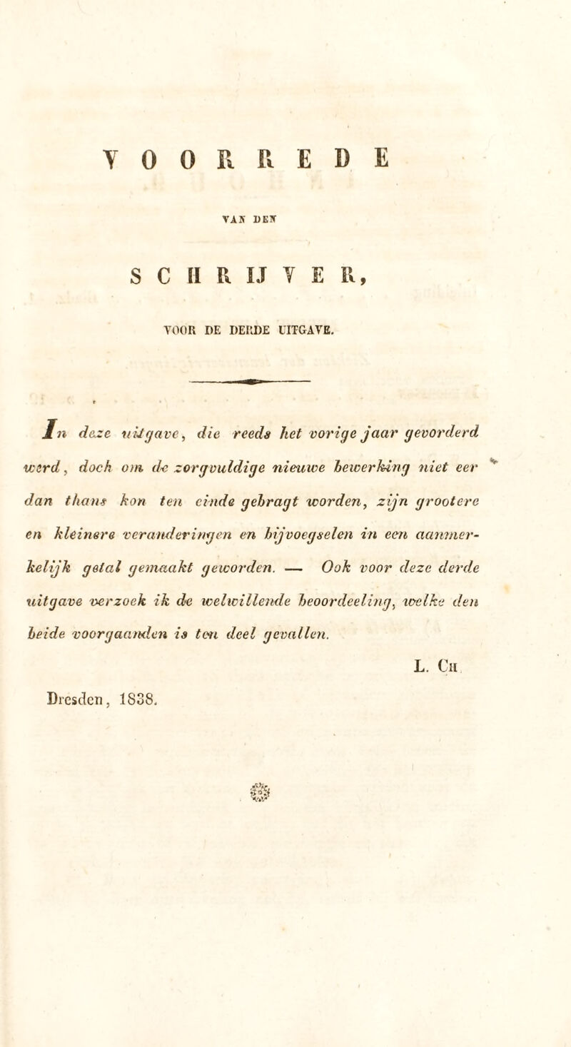 VOORREDE VAS DES S C 11 R IJ Y E R, VOOR DE DERDE UITGAVE. ln deze uiJgave, die reeds het vorige jaar gevorderd w:rd, doch om. de zorgvuldige nieuwe bewerking niet eer dan thans kon ten einde gekragt worden, zijn grootere en kleinere veranderingen en bijvoegselen in een aanmer- kelijk getal gemaakt geworden. — Ook voor deze derde uitgave verzoek, ik de welwillende beoordeeling, welke den beide voorgaanden is ten deel gevallen. L. Cu