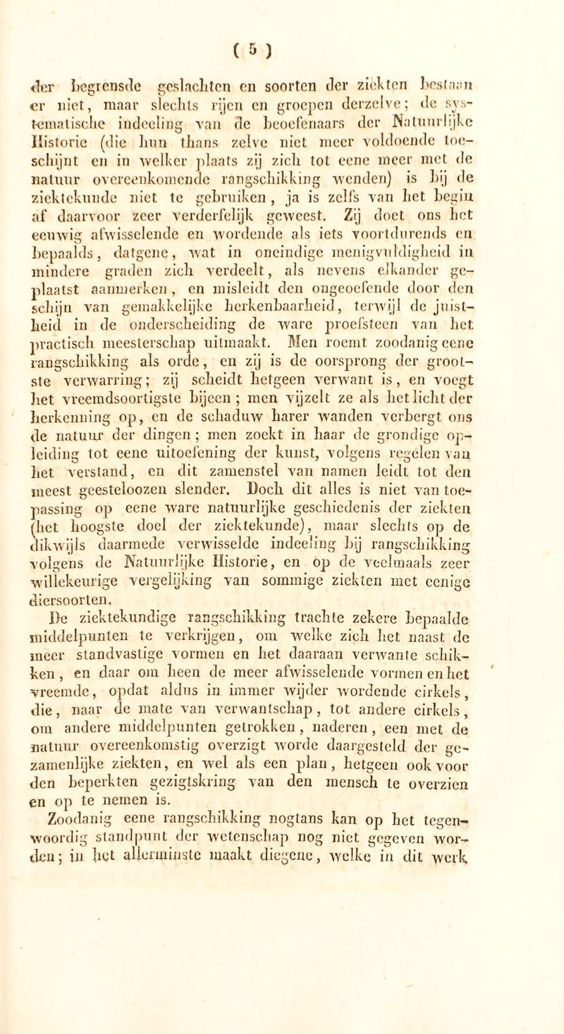 der begrensde geslachten en soorten der ziekten host aan cr niet, maar slechts rijen cn groepen derzclve; de sys- tematische indeeling van dc beoefenaars der Natuurlijke Historie (die hun thans zelve niet meer voldoende toe- schijnt cn in 'welker plaats zij zich tot eene meer met de natuur overeenkomende rangschikking wenden) is hij de ziektekunde niet te gebruiken, ja is zelfs van het begin af daarvoor zeer verderfelijk geweest. Zij doet ons het eeuwig afwisselende en wordende als iets voortdurends cn bepaalds, datgene, wat in oneindige menigvuldigheid in mindere graden zich verdeelt, als nevens elkander ge- plaatst aanmerken , en misleidt den ongeoefende door den schijn van gemakkelijke herkenbaarheid, terwijl de juist- heid in de onderscheiding de ware proefsteen van het practisch meesterschap uitmaakt. Men roemt zoodanig cene rangschikking als orde, cn zij is de oorsprong der grool- ste verwarring; zij scheidt hetgeen verwant is, en voegt het vreemdsoortigste bijeen; men vijzelt ze als het licht der herkenning op, cn de schaduw harer wanden verbergt ons de natuur der dingen ; men zoekt in haar de grondige op- leiding tot eene uitoefening der kunst, volgens regelen van liet verstand, cn dit zamenstel van namen leidt tot den meest geesteloozen slender. Doch dit alles is niet van toe- passing op cene ware natuurlijke geschiedenis der ziekten (het hoogste doel der ziektekunde), maar slechts op de dikwijls daarmede verwisselde indeeling hij rangschikking volgens de Natuurlijke Historie, en op de veelmaals zeer willekeurige vergelijking van sommige ziekten met ccnige diersoorten. i)e ziektekundige rangschikking trachte zekere bepaalde middelpunten Ie verkrijgen, om welke zich het naast de meer standvastige vormen en het daaraan verwante schik- ken , en daar om heen de meer afwisselende vormen en het vreemde, opdat aldus in immer wijder wordende cirkels, die, naar de mate van verwantschap, tot andere cirkels, om andere middelpunten getrokken , naderen, een met de natuur overeenkomstig overzigt worde daargestcld der ge- zamenlijke ziekten, en wel als een plan, hetgeen ook voor den beperkten gezigtskring van den mensch te overzien en op te nemen is. Zoodanig eene rangschikking nogtans kan op het tegen- woordig standpunt der wetenschap nog niet gegeven wor- den; in het allerminste maakt diegene, welke in dit werk