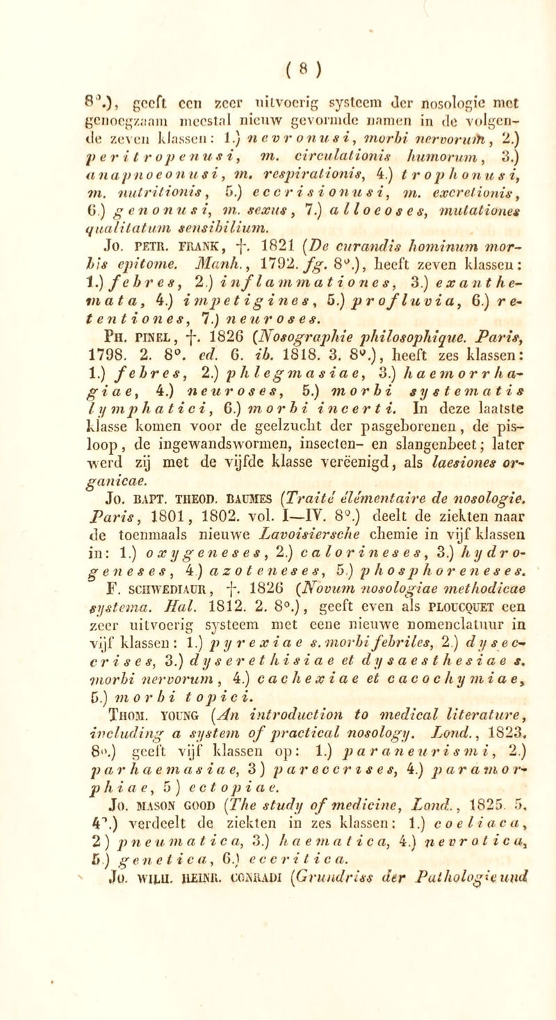 8'*.), geeft een zeer uitvoerig systeem der nosologie met genoegzaam meestal nieuw gevormde namen in de volgen- de zeven klassen: 1.) nevr onusi, morbi nervoruih, 2.) peritropenusi, in. circulationis humorum, 3.) anapnoeonusi, m. resptralionis, 4.) t r op h onusi, in. nutritionis, 5.) eccrisionusi, in. excrelionis, 6) ge tl o nu si, in. sexus , 7.) alloeoses, mutaliones q iiali tat urn sensibilium. Jo. PETR. frank, ■]-. 1821 (De curandis hominum mor- bis epitome. Mank., 1792. fg. 8°.), Leeft zeven klassen: 1 .)febres, 2.) inf lammat i one s, 3.) e x ant ke- in a t a, 4.) i mp etigines, 5.) p r of luv i a, 6.) re* tentiones, 7.) neuroses. Ph. pinel, -J-. 1826 (Nosographie philosophique. Paris, 1798. 2. 8°. cd. 6. ib. 1818. 3. 8W.), heeft zes klassen: 1) febr es, 2.)phlegmasiae, 3.) h a e m o r r h a- giae, 4.) neuroses, 5.) morbi systematis lymphatici, 6.) morbi incerti. In deze laatste klasse komen voor de geelzucLt der pasgeLorenen, de pis— loop, de ingewandswormen, insecten- en slangenLeet; later werd zij met de vijfde klasse verëenigd, als laesiones or- ganicae. Jo. RAPT. TIIEOD. BAUMES (Traité élémentaire de nosologie. Paris, 1801, 1802. vol. I—IV. 8°.) deelt de ziekten naar de toenmaals nieuwe Lavoisiersche cliemie in vijf klassen in: 1.) oxy geneses, 2.) calorines es, 3.) hy dro- ge n e s e s , 4 ) azoteneses, 5) p h o s p h o r e n e s e s. F. SCHWEDIAÜR, j-. 1826 (Novum nosologiae metkodicae systema. Hal. 1812. 2. 8°.), geeft even als ploucquet een zeer uitvoerig systeem met eene nieuwe nomenclatuur in vijf klassen: 1.) pyrexiae s. morbi febriles, 2.) dysec- crises, 3.) dyseret/iisiae et dysaesthesiae s. morbi nervorum , 4.) cachexiae et cacochymiae, 6.) ni o r b i t op i c i. Thom. YOUNG (An introduction to medical lit erat ure, including a system of practical nosology. Lond., 1823, 8°.) geeft vijf klassen op: 1.) p ar aneuri s mi , 2.) p a rhaemasiae, 3) pareoertse s, 4.) p ar am o r- phiae, 5 ) e c t o p i a e. Jo. MASON GOOD (The study of medicinc, Lond., 1825. 5, 4L) verdeelt de ziekten in zes klassen: 1.) coeliaca, 2 ) pneu m at i c a, 3.) ha e m a t i c a, 4.) nevr o t i c a, Sj .) ge n e t i c a, 6.) e c c r i t i c a. Jo. wiLU. ILEINK. CONRADI (Grundriss der Pathologie und