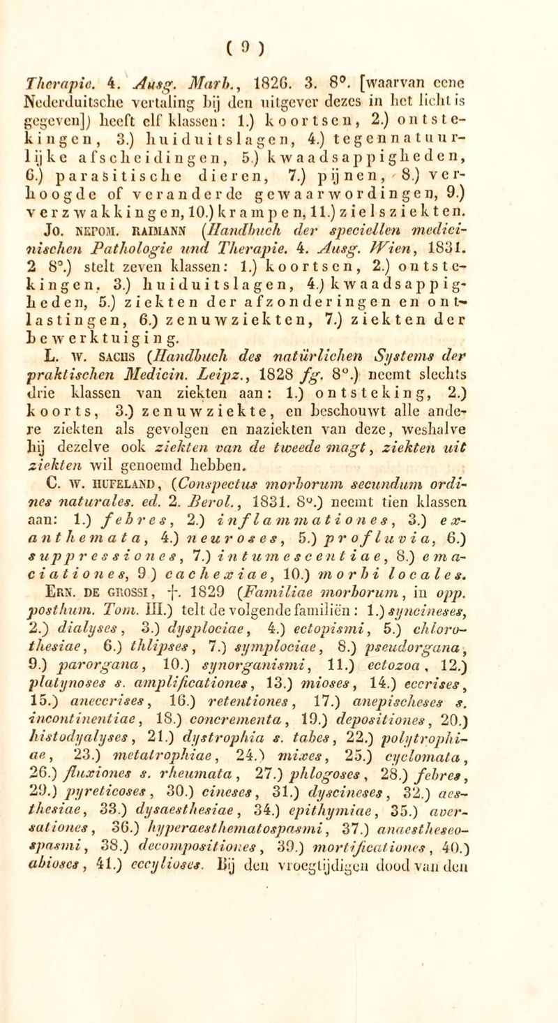 Therapie. 4. Au,tg. Mark, 1826. 3. 8°. [waarvan eene Nederduitsche vertaling Inj den uitgever dezes in liet lieht is gegeven]) heeft elf klassen: 1.) koortsen, 2.) ontste- kingen, 3.) huiduitslagen, 4.) tegennatuur- lijke afscheidingen, 5.) kwaadsappigheden, G.) parasitische dieren, 7.) p ij n e n, ' 8.) v e r- h oogde of veranderde gewaarwordingen, 9.) verzwakkingen, 10.) k r a m p e n, 11.) z i e 1 s z i e k t en. Jo. NErOM. RADIIANN (Handbuch der specicllen medici- nischen Pathologie und Therapie. 4. Aasg. Wien, 1831. 2 8°.) stelt zeven klassen: 1.) koortsen, 2.) ontste- kingen. 3.) huiduitslagen, 4.) k w a a d s a p p i g- heden, 5.) ziekten der afzonderingen en ont- lastingen, 6.) zenuwziekten, 7.) ziekten der bewerktuiging. L. W. SACHS (Handbuch des natürlichen Systems der praktischen Medicin. Leipz., 1828 fg. 8°.) neemt slechts drie klassen van ziekten aan: 1.) ontsteking, 2.) koorts, 3.) zenuwziekte, en beschouwt alle ande- re ziekten als gevolgen en nazickten van deze, weshalve tij dezelve ook ziekten van de tweede tnagt, ziekten uit ziekten wil genoemd hebben. C. w. llUFELAJiD, (Conspectus morhorum secundum ordi- 7ies naturales, ed. 2. Berol., 1831. 8°.) neemt tien klassen aan: 1.) f ehr es, 2.) inflammationes, 3.) e sc- an t h e m a t a , 4.) neuroses, 5.) pr ofl u via, 6.) s up pressiones, 7.) intumescentiae, 8.) e m a- ciationes, 9 ) cachexiae, 10.) m o rh i locales. Ern. de grossi, -}-. 1S29 (Familiae morhorum, in opp. posthum. Tom. lil.) telt de volgende familiën : 1.) syncineses, 2.) dialyses, 3.) dysplociae, 4.) ectopismi, 5.) chloro- thesiae, G.) thlipses, 7.) symplociae, 8.) pseudorgana, 9.) parorgana, 10.) synorganismi, 11.) ectozoa, 12.) plalynoses s. amplificationes, 13.) mioses, 14.) eccrises, 15.) aneccrises, 16.) retentiones, 17.) anepischeses s. incontinentiae, 18.) concrementa , 19.) depositiones, 20.) histodyalyses, 21.) dystrophia s. tahes, 22.) polytrophi- ae, 23.) mctalrophiae, 24.) mixes, 25.) cyclomata, 26.) fluxioncs s. rheumata , 27.) phlogoscs , 28.) f ehr es, 29.) pyreticoses , 30.) eines es, 31.) dyscineses , 32.) acs- thesiae, 33.) dysaesthesiae, 34.) epithymiae, 35.) aoer- sutiones, 36.) hyperaesthematospasmi, 37.) anaestheseo- spasmi, 38.) decompositior.es , 39.) mort ificationes , 40.) ahioscs, 41.) cccyhoses. Bij den vroeglijdigen dood van den