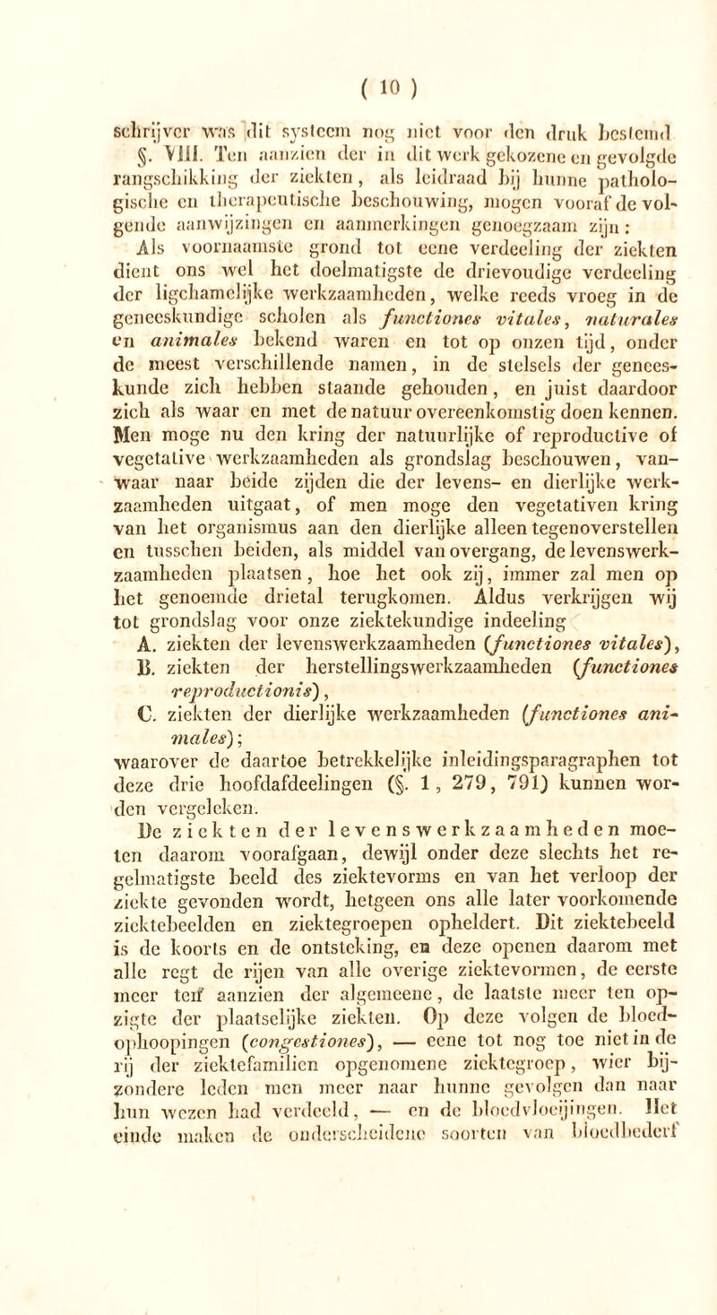 schrijver was dit systeem nor; niet voor den druk hestemd §. Viü. Ten aanzien der in dit werk gekozene en gevolgde rangschikking der ziekten, als leidraad hij hunne patholo- gische en therapeutische beschouwing, mogen vooraf de vol- gende aanwijzingen en aanmerkingen genoegzaam zijn: Als voornaamste grond tot eene verdeeling der ziekten dient ons wel het doelmatigste de drievoudige verdeeling der ligchamclijke werkzaamheden, welke reeds vroeg in de geneeskundige scholen als functiones vitales, naturales en animales bekend waren en tot op onzen tijd, onder de meest verschillende namen, in de stelsels der genees- kunde zich hebben slaande gehouden, en juist daardoor zich als waar en met de natuur overeenkomstig doen kennen. Men moge nu den kring der natuurlijke of reproduclive of vegetative werkzaamheden als grondslag beschouwen, van- waar naar beide zijden die der levens- en dierlijke werk- zaamheden uitgaat, of men moge den vegetativen kring van het Organismus aan den dierlijke alleen tegenoverstellen en tusschen beiden, als middel vanovergang, de levenswerk- zaamheden plaatsen, hoe het ook zij, immer zal men op bet genoemde drietal terugkomen. Aldus verkrijgen wij tot grondslag Amor onze ziektekundige indeeling A. ziekten der levenswerkzaamheden {functiones vitales), Ik ziekten der herstellingswerkzaamhcden {functiones reproductionis'), C. ziekten der dierlijke Averkzaamheden (functiones ani- males); waarover de daartoe betrekkelijke inleidingsparagraphen tot deze drie hoofdafdeelingen (§. 1, 279, 791) kunnen wor- den vergeleken. Dc ziekten der levenswerkzaamheden moe- ten daarom voorafgaan, dewijl onder deze slechts het re- gelmatigste beeld des ziektevorms en van het verloop der ziekte gevonden wordt, hetgeen ons alle later voorkomende ziektebeelden en ziektegroepen opheldert. Dit ziektebeeld is de koorts en de ontsteking, en deze openen daarom met alle regt de rijen van alle overige ziektevormen, de eerste meer tcif aanzien der algemeene, dc laatste meer ten op- zigte der plaatselijke ziekten. Op deze volgen de blocd- ophoopingen (congés tiones'), — eene lot nog toe niet in de rij der zieklcfamiJien opgenomene zicktegroep, wier bij- zondere leden men meer naar hunne gevolgen dan naar hun wezen had verdeeld, -— en dc bloedvloeiingen. Het einde maken dc onderscheidene soorten van bloedhedcrl