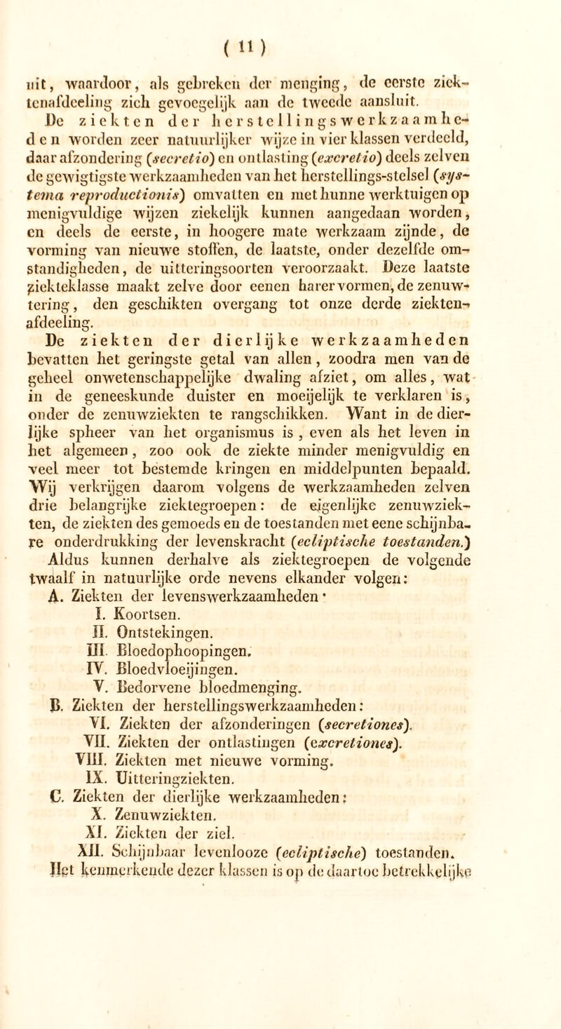 uit, wnardoor, als gebreken der menging, de eerste zick- tenafdceling zich gevoegelijk aan de tweede aansluit. De ziekten der herstellingswerkzaamhe- den worden zeer natuurlijker wijze in vier klassen verdeeld, daar afzondering (secretio) en ontlasting (excretio) deels zelven de gewigtigste werkzaamheden van het hcrstellings-stelseJ (sys~ tema reproductionis) omvatten en met hunne werktuigen op menigvuldige wijzen ziekelijk kunnen aangedaan worden, cn deels de eerste, in hoogerc mate werkzaam zijnde, de vorming van nieuwe stollen, de laatste, onder dezelfde om- standigheden, de uitteringsoorten veroorzaakt. Deze laatste piekteklasse maakt zelve door cencn harervormen, de zenuw- tering, den geschikten overgang tot onze derde ziekten-, afdeeling. De ziekten der dierlijke werkzaamheden bevatten het geringste getal van allen , zoodra men van de geheel onwetenschappelijke dwaling afziet, om alles, wat in de geneeskunde duister en moeijelijk te verklaren is, onder de zenuwziekten te rangschikken. Want in de dier- lijke spheer van het Organismus is , even als het leven in het algemeen, zoo ook de ziekte minder menigvuldig en veel meer tot bestemde kringen en middelpunten bepaald. Wij verkrijgen daarom volgens de werkzaamheden zelven drie belangrijke ziektegroepen: de eigenlijke zenuwziek- ten, de ziekten des gemoeds en de toestanden met eene schijnba- re onderdrukking der levenskracht (ecliptische toestanden.) Aldus kunnen derhalve als ziektegroepen de volgende twaalf in natuurlijke orde nevens elkander volgen: A. Ziekten der levenswerkzaamheden • I. Koortsen. II. Ontstekingen. III. Bloedophoopingen. IV. Bloedvloeiingen. V. Bedorvene bloedmenging. B Ziekten der herstellingswerkzaamkcden: VI. Ziekten der afzonderingen (secretiones). VII. Ziekten der ontlastingen (cxcretiones). VIII. Ziekten met nieuwe vorming. IX. Uitteringziekten. C. Ziekten der dierlijke werkzaamheden: X. Zenuwziekten. XI. Ziekten der ziel. XII. Schijnb aar levenlooze (ecliptische) toestanden. Het kenmerkende dezer klassen is op de daartoe betrekkelijke