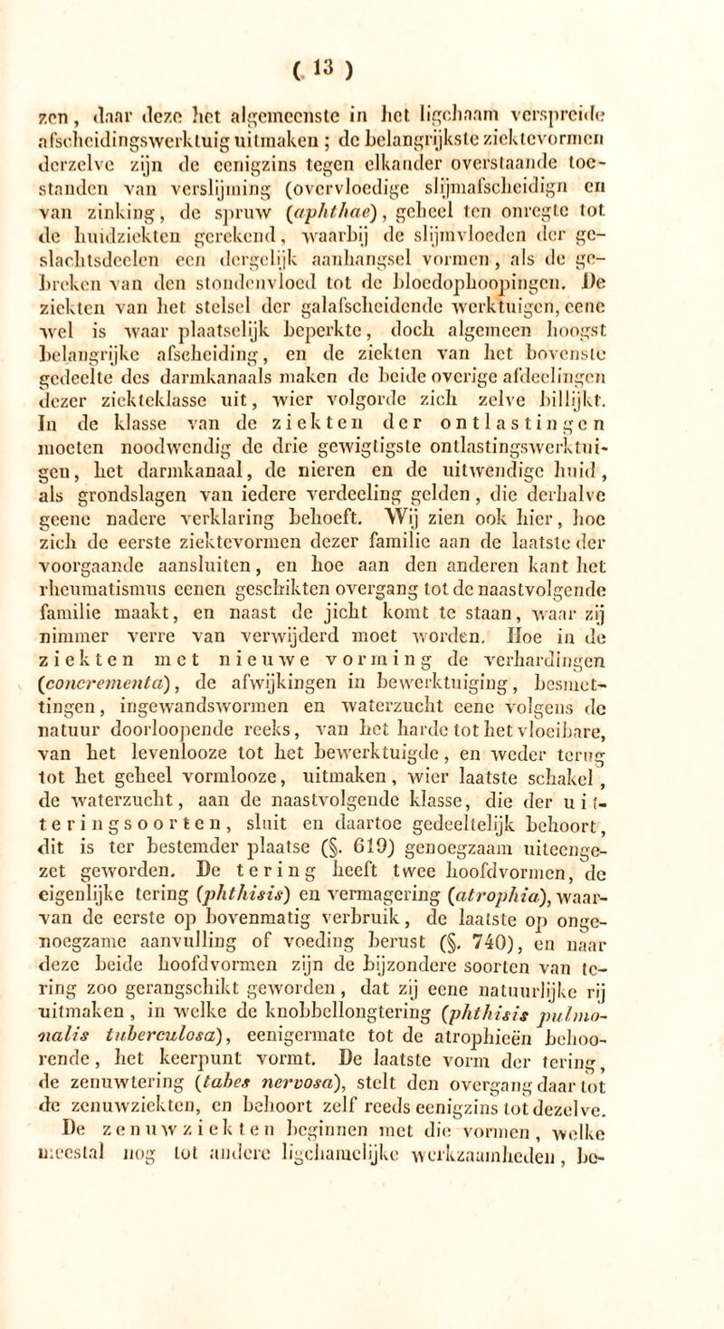 zon, daar deze hot algemeenste in het Iigchaam verspreide afscheidingswerkluig uitmaken ; de belangrijkste ziektevormen dcrzelve zijn de eenigzins tegen elkander overstaande toe- standen van verslijming (overvloedige slijmafscheidign en van zinking, de spruw ('aphthae), geheel ten onregte tot de huidziekten gerekend, waarbij de slijmvloeden der ge- slacktsdeelcn een dergelijk aanhangsel vormen , als de ge- breken van den stondenvloed tot de bloedophoopingen. J)e ziekten van bet stelsel der galafsclicidende werktuigen, cene wel is waar plaatselijk beperkte, doch algemeen hoogst belangrijke afscheiding, en de ziekten van het bovenste gedeelte des darmkanaals maken de beide overige afdeclingen dezer ziekteklasse uit, wier volgorde zich zelve billijkt. In de klasse van de ziekten der ontlastingen moeten noodwendig de drie gewigtigste ontlastingswerktni- gcu, het darmkanaal, de nieren en de uitwendige huid, als grondslagen van iedere verdeeling gelden, die derhalve geene nadere verklaring behoeft. Wij zien ook hier, hoe zich de eerste ziektevormen dezer familie aan de laatste der voorgaande aansluiten, en hoe aan den anderen kant het rheumatismus cenen geschiktcn overgang tot de naastvolgende familie maakt, en naast de jicht komt te staan, waar zij nimmer verre van verwijderd moet worden. Hoe in de ziekten met nieuwe vorming de verhardingen (concrementa), de afwijkingen in bewerktuiging, besmet- tingen , ingewandswormen en waterzucht cene volgens de natuur doorloopende reeks, van het harde tot het vloeibare, van het levenlooze tot het bewerktuigde, en weder terug tot het geheel vormlooze, uitmaken, wier laatste schakel, de waterzucht, aan de naastvolgende klasse, die der uit- teringsoorten, sluit en daartoe gedeeltelijk behoort, dit is ter bestemder plaatse (§. 619) genoegzaam uiteenge- zet geworden. De tering heeft twee hoofdvormen, de eigenlijke tering (phthisis) en vermagering (atrophia), waar- van de eerste op bovenmatig verbruik, de laatste op onge- noegzame aanvulling of voeding berust (§. 740), en naar deze beide hoofdvormen zijn de bijzondere soorten van te- ring zoo gerangschikt geworden, dat zij eene natuurlijke rij uitmaken , in welke de knobbellongtering (phthisis pulmo- nalis tuberculosa), eenigermate tot de atrophieën behoo- rende, het keerpunt vormt. De laatste vorm der tering, de zenuwtering (tahes nervosa), stelt den overgang daar tot de zenuwziekten, en behoort zelf reeds eenigzins tot dezelve. De zenuwziekten beginnen met die vormen, welke meestal nog lot andere ligchaiuclijke werkzaamheden, be-