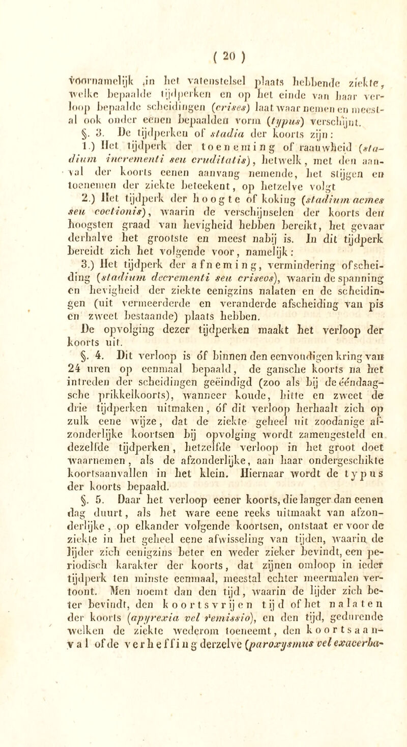 voornamelijk ,in liet vatenstelsel plaats hebbende zielte, welke bepaalde tijdperken en op bet einde van haar ver- loop bepaalde scheidingen (crises) laat waar nemen en meest- al ook onder eëiien bepaalden vorm (typus) verschijnt. §. 3. De tijdperken of stadia der koorts zijn: 1. ) Het tijdperk der toeneming of raauwheid (sta- dium incrementi neu cruditatis), hetwelk, met den aan- val der koorts eenen aanvang nemende, het stijgen en toenemen der ziekte beteekent, op hetzelve volgt 2. ) liet tijdperk der hoogte of koking (stadium acm es seu coctionis), waarin de verschijnselen der koorts den hoogsten graad van lievigheid hebben bereikt, het gevaar derhalve het grootste en meest nabij is. In dit tijdperk bereidt zich het volgende voor, namelijk: 3. ) liet tijdperk der afneming, vermindering of schei- ding (stadium decrementi seu criseos), waarin de spanning on hevigheid der ziekte eenigzins nalaten en de scheidin- gen (uit vermeerderde en veranderde afscheiding van pis cn zweel bestaande) plaats hebben. De opvolging dezer tijdperken maakt het verloop der koorts uit. §. 4. Dit verloop is óf binnen den eenvondigen kring van 24 uren op eenmaal bepaald, de gansche koorts na het intreden der scheidingen geëindigd (zoo als hij dee'e'ndaag- sclic prikkelkoorts), wanneer koude, hitte en zweet de drie tijdperken uitmaken, óf dit verloop herhaalt zich op zulk cene wijze, dat de ziekte geheel uit zoodanige af- zonderlijke koortsen hij opvolging wordt zamengesleld en dezelfde tijdperken, hetzelfde verloop in het groot doet waarnemen, als de afzonderlijke, aan haar ondergeschikte koortsaanvallen in liet klein. Hiernaar wordt de typus der koorts bepaald. §. 5. Daar het verloop eener koorts, die langer dan eenen dag duurt, als het ware eeue reeks uitmaakt van afzon- derlijke , oji elkander volgende koortsen, ontstaat er voor de ziekte in het geheel eene afwisseling van tijden, waarin de lijder zich eenigzins heter en weder zieker bevindt, een pe- riodisch karakter der koorts, dat zijnen omloop in ieder tijdperk ten minste eenmaal, meestal echter meermalen ver- toont. Men noemt dan den tijd, waarin de lijder zich be- ter bevindt, den koortsvrijen tijd of het nalaten der koorts (apyrexia vel remissio), en den tijd, gedurende welken de ziekte wederom toeneemt, den koortsaan- val of de v erbe f f i n g derzelve (paroxysmus vel exacerba-