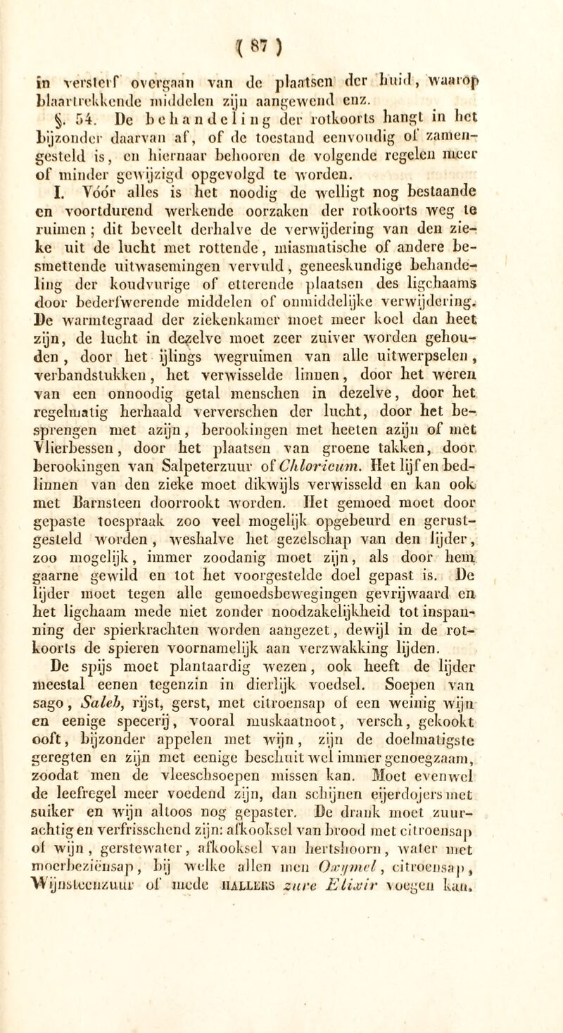 in versterf overgaan van de plaatsen der huid, waarop blaartrekkende middelen zijn aangewend enz. §. 54. De bchandeling der rotkoorts hangt in liet bijzonder daarvan af, of de toestand eenvoudig ol samen- gesteld is, en hiernaar belmoren de volgende regelen meer of minder gewijzigd opgcvolgd te worden. I. Vóór alles is het noodig de welligt nog bestaande cn voortdurend werkende oorzaken der rolkoorts weg te ruimen; dit beveelt derhalve de verwijdering van den zie- ke uit de lucht met rottende, miasmatische of andere be- smettende uitwasemingen vervuld, geneeskundige behande- ling der koudvurige of etterende plaatsen des ligchaams door bederfwerende middelen of onmiddelijke verwijdering. De warmtegraad der ziekenkamer moet meer koel dan heet zijn, de lucht in dezelve moet zeer zuiver worden gehou- den , door het ijlings wegruimen van alle uitwerpselen, verbandstukken, het verwisselde linnen, door het weren van een onnoodig getal mcnschen in dezelve, door het regelmatig herhaald ververschen der lucht, door het be- sprengen met azijn, berookingen met beeten azijn of met Viierbessen, door het plaatsen van groene takken, door berookingen van Salpeterzuur oïChloricum. Het lijf en bed- linnen van den zieke moet dikwijls verwisseld en kan ook. met Barnsteen doorrookt worden. Het gemoed moet door gepaste toespraak zoo veel mogelijk opgebeurd en gerust- gesteld worden, weshalve liet gezelschap van den lijder, zoo mogelijk, immer zoodanig moet zijn, als door hem gaarne gewild cn tot het voorgestelde doel gepast is. De lijder moet tegen alle gemoedsbewegingen gevrijwaard en bet ligchaam mede niet zonder noodzakelijkheid tot inspan- ning der spierkrachten worden aangezet, dewijl in de xot- koorts de spieren voornamelijk aan verzwakking lijden. De spijs moet plantaardig wezen, ook beeft de lijder meestal eenen tegenzin in dierlijk voedsel. Soepen van sago, Saleb, rijst, gerst, met citroensap of een weinig wijn en eenige specerij, vooral muskaatnoot, versch, gekookt ooft, bijzonder appelen met wijn, zijn de doelmatigste geregten en zijn met eenige beschuit wel immer genoegzaam, zoodat men de vleeschsoepcn missen kan. Moet evenwel dc leefregel meer voedend zijn, dan schijnen eijerdojers met suiker en wijn altoos nog gepaster. De drank moet zuur- achtig en verfrissclicnd zijn: afkooksel van brood met citroensap of wijn , gerstewater, afkooksel van hertshoorn, water met moerbeziensap, bij welke allen men Oxi/mcl, citroensap. Wijnsteenzuur of mede iiallkks zure Elixir voegen kan.