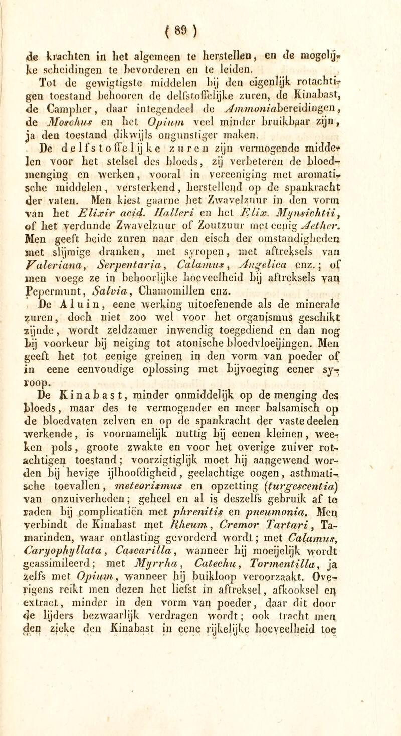 «ie krachten in liet algemeen te herstellen, en de mogchj* ke scheidingen te bevorderen en te leiden. Tot de gewigtigstc middelen hij den eigenlijk rolachtir gen toestand belmoren de delfstolfclijke zuren, de Kinabast, de Camphcr, daar integendeel de ^mwonmbereidingen, de Moschus en liet Opium veel minder bruikbaar zijn, ja den toestand dikwijls ongunstiger maken. De delfstolTe lijke zuren zijn vermogende midde* len voor het stelsel des bloeds, zij verbeteren de bloed- menging en werken, vooral in ycrceniging met aromatic sehe middelen, versterkend, herstellend op de spankracht der vaten. Men kiest gaarne bet Zwavelzuur in den vorm van bet Elixir acid. Ilalleri en bel Elix. Mijnsichtii, of het verdunde Zwavelzuur of Zoutzuur mpt eepig Aether. Men geeft beide zuren naar den eisck der omstandigheden met slijmige dranken, met syropen, met aftreksels van Valeriana, Serpentaria, Calamus, Anqclica enz.; of men voege ze in behoorlijke hoe veelheid bij aftreksels van Pepermunt, Salvia, Chamomillen enz. De Aluin, eene werking uitoefenende als de minerale zuren, doch niet zoo wrel voor het Organismus geschikt zijnde, wordt zeldzamer inwendig toegediend en dan nog l>ij voorkeur bij neiging tot atonische bloedvloeiingen. Men geeft het tot eenige greinen in den vorm van poeder of in eene eenvoudige oplossing met bijvoeging eener sy-r jroop. De Kinabast, minder qnmiddelijk op de menging des bloeds, maar des te vermögender en meer balsamisch op de bloedvaten zei ven en op de spankracht der vaste deelen werkende, is voornamelijk nuttig bij eenen kleinen, wee-r ken pols, groote zwakte en voor het overige zuiver rot- achtigen toestand; voarzigtiglijk moet hij aangewend wor- den bij hevige ijlhoofdigheid, geelachtige oogen, asthmati- sche toevallen, meteorismus en opzetting (turgescentia) van onzuiverheden; geheel en al is deszelfs gebruik af te raden bij complicatiën met phrenitis en pneumonia. Men verbindt de Kinabast met Rheum, Cremor Tartari, Ta- marinden, waar ontlasting gevorderd wordt; met Calamus, Caryophyllata, Cqscarilla, wanneer hij moeijelijk wordt geassimileerd; met Myrrha, Catechu, Tormentilla, ja zelfs met Opium, wanneer bij buikloop veroorzaakt. Ove- rigens reikt men dezen het liefst in aftreksel, afkooksel ep extract, minder in den vorm van poeder, daar dit dooi- de lijders bezwaarlijk verdragen wordt; ook tracht men flcn zieke den Kinabast in eene rijkelijke hoeveelheid toe