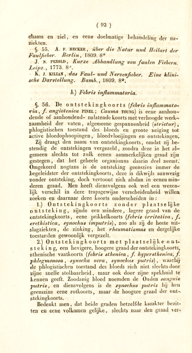 na— ( 02 ) «haam en ziel, cn cene doelmatige behandeling der ziekten. §. 55. A. F. HECKER, über die Natur und Ilcilart der Fauljieher. Berlin , 180!;). 8° J. n. PE/.0LD, Kurze Abhandlung von faulen Fiebern leipz., 1773. 8J. K. J. Kilian , das Faul- und JA ervenßeber. Eine klini- sche Darstellung. Batnb., 1809. 8®. h.) Fehris inßammatoria. §. 56. De ontsteking koorts [fehris inflammato- ria, f. angiotemca pinel ; Cauma young) is eene aanhou- dende of aanhoudend- nalatende koorts met verhoogde werk- zaamheid der vaten, algemeene gespannenheid [strictur), phlogistischen toestand des bloeds en groote neiging tot active bloedophoopingen, bloedvloeiingen en ontstekingen. Zij draagt den naam van ontstekingkoorts, omdat zij he- stendig de ontstekingen vergezeld, zoodra deze in het al- gemeen slechts tot zulk eenen aanmerkelijken graad zijn gestegen, dat het gehecle Organismus daarin deel neemt. Omgekeerd nogtans is de ontsteking geenszins immer de begeleidster der ontstekingkoorts, deze is dikwijls aanwezig zonder ontsteking, doch vertoont zich alsdan in eenen min- deren graad. Men heeft diensvolgens ook wel een wezen- lijk verschil in deze trapsgewijze verscheidenheid willen zoeken en daarnaar deze koorts onderscheiden in : 1. ) Ontstekingkoorts zonder p 1 a a t s e lij ke ontsteking, zijnde een mindere, lagere graad van de ontstekingkoorts, eene prikkelkoorts [fehris Irritation, f. erethistica, synochus imputris), zoo als zij de heete uit- slagziekten, de zinking, het rheumatisinus en dergelijke toestanden gewoonlijk vergezelt. 2. ) Ontstekingkoorts met plaatse! ij ke ont- steking, een hevigere, hoogcre graad der ontstekingkoorts, sthenische vaatkoorts [fehris sthenica , f. hypersthenica, f. phlegmonosa, synocha vera, synochus putris), waarbij de phlogistischen toestand des bloeds zich niet slechts door zijne snelle stolbaarheid, maar ook door zijne spekhnid ie kennen geeft. Zoodanig bloed noemden de Ouden sangnis putris, en diensvolgens is de synochus putris bij hen geenszins eene rotkoorts, maar de hoogcre graad der ont- stekingkoorts. Bedenkt men, dat beide graden hetzelfde karakter bezit- ten en eene volkomen gelijke, slechts naar den graad ver-