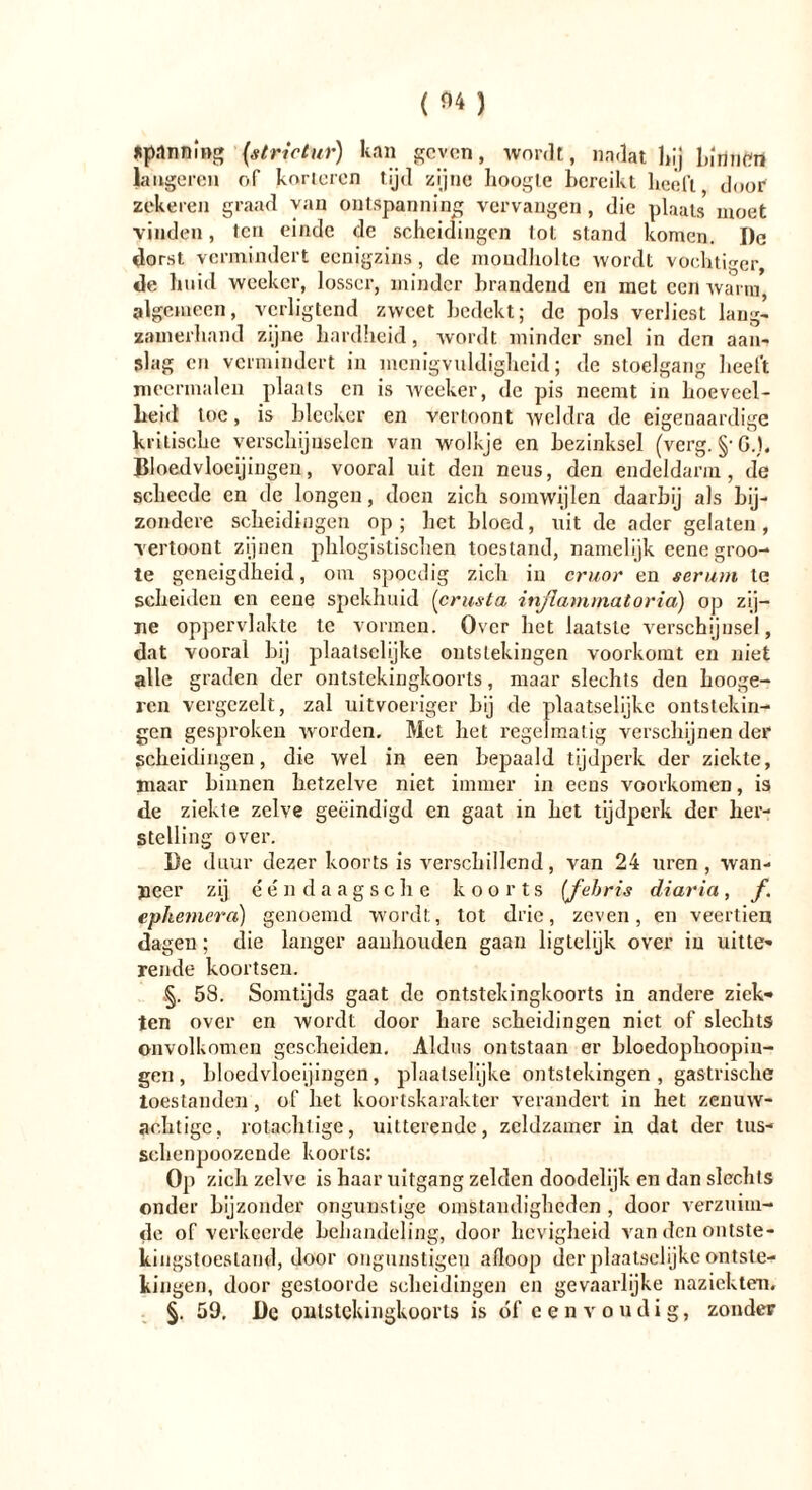 spanning {strictur) kan geven, wordt, nadat hij bmnftrt längeren of korieren tijd zijne hoogte bereikt heeft door zekeren graad van ontspanning vervangen, die plaats moet vinden, ten einde de scheidingen tot stand komen. De dorst vermindert eenigzins, de mondholte wordt vochtiger, de huid weeker, losser, minder brandend en met een warm, algemeen, verligtend zweet bedekt; de pols verliest lang- zamerhand zijne hardheid, wordt minder snel in den aan- slag en vermindert in menigvuldigheid; de stoelgang heelt meermalen plaats cn is weeker, de pis neemt in hoeveel- heid toe, is bleeker en vertoont weldra de eigenaardige kritische verschijnselen van wolkje en bezinksel (verg. §-G.). Bloedvlocijingen, vooral uit den neus, den endeldarm, de scheede en de longen, doen zich somwijlen daarbij als bij- zondere scheidingen op; het bloed, uit de ader gelaten, vertoont zijnen phlogistischen toestand, namelijk eenegroo- te geneigdheid, om spoedig zich in cruor en serum te scheiden cn eene spekhuid (crusta inflammatoria) op zij- ne oppervlakte te vormen. Over het laatste verschijnsel, dat vooral hij plaatsclijke ontstekingen voorkomt en niet alle graden der ontstekingkoorts, maar slechts den hooge- ren vergezelt, zal uitvoeriger hij de plaatselijke ontstekin- gen gesproken worden. Met het regelmatig verschijnen der scheidingen, die wel in een bepaald tijdperk der ziekte, maar binnen hetzelve niet immer in eens voorkomen, is de ziekte zelve geëindigd en gaat in het tijdperk der her- stelling over. De duur dezer koorts is verschillend, van 24 uren, wan- neer zij één daagseh e koorts [fehris diaria, f. ephemcra) genoemd wordt, tot drie, zeven, en veertien dagen; die langer aanhouden gaan ligtelijk over in uitte* rende koortsen. §. 58. Somtijds gaat de ontstekingkoorts in andere ziek-» ten over en wordt door hare scheidingen niet of slechts onvolkomen gescheiden. Aldus ontstaan er bloedophoopin- geii, bloedvlocijingen, plaatselijke ontstekingen, gastrische toestanden, of het koortskarakter verandert in het zenuw- achtigc, rotachtige, uitterende, zeldzamer in dat der tus- schenpoozcnde koorts: Op zich zelve is haar uitgang zelden doodelijk en dan slechls onder bijzonder ongunstige omstandigheden , door verzuim- de of verkeerde behandeling, door hevigheid van den ontste- kingstoesland, door ongunstigen afloop der plaatselijke ontste- kingen, door gestoorde scheidingen en gevaarlijke naziek tem. §. 59, De ontstekingkoorts is óf eenvoudig, zonder