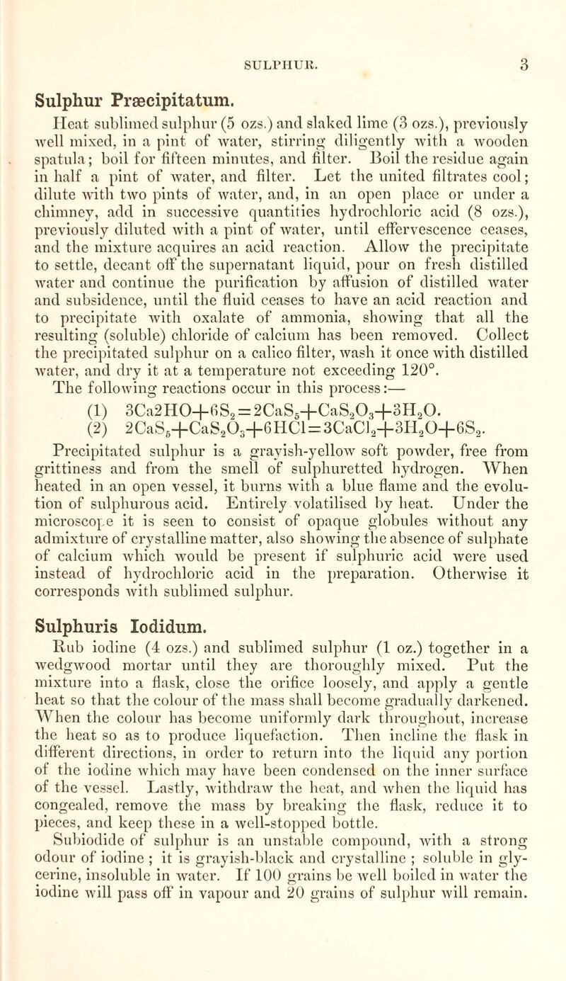 Sulphur Praecipitatum. Heat sublimed sulphur (5 ozs.) and slaked lime (3 ozs.), previously well mixed, in a pint of water, stirring diligently with a wooden spatula; boil for fifteen minutes, and filter. Boil the residue again in half a pint of water, and filter. Let the united filtrates cool; dilute with two pints of water, and, in an open place or under a chimney, add in successive quantities hydrochloric acid (8 ozs.), previously diluted with a pint of water, until effervescence ceases, and the mixture acquires an acid reaction. Allow the precipitate to settle, decant off the supernatant liquid, pour on fresh distilled water and continue the purification by affusion of distilled water and subsidence, until the fluid ceases to have an acid reaction and to precipitate with oxalate of ammonia, showing that all the resulting (soluble) chloride of calcium has been removed. Collect the precipitated sulphur on a calico filter, wash it once with distilled water, and dry it at a temperature not exceeding 120°. The following reactions occur in this process:— (1) 3Ca2HO-f 6S2 = 2CaS5+CaSo03+3H20. (2) 2CaS6+CaS203+6HCl = 3CaCl2+3H20+6S2. Precipitated sulphur is a grayish-yellow soft powder, free from grittiness and from the smell of sulphuretted hydrogen. When heated in an open vessel, it burns with a blue flame and the evolu¬ tion of sulphurous acid. Entirely volatilised by heat. Under the microscope it is seen to consist of opaque globules without any admixture of ci’ystalline matter, also showing the absence of sulphate of calcium which would be present if sulphuric acid were used instead of hydrochloric acid in the preparation. Otherwise it corresponds with sublimed sulphur. Sulphuris Iodidum. Rub iodine (4 ozs.) and sublimed sulphur (1 oz.) together in a wedgwood mortar until they are thoroughly mixed. Put the mixture into a flask, close the orifice loosely, and apply a gentle heat so that the colour of the mass shall become gradually darkened. When the colour has become uniformly dark throughout, increase the heat so as to produce liquefaction. Then incline the flask in different directions, in order to return into the liquid any portion of the iodine which may have been condensed on the inner surface of the vessel. Lastly, withdraw the heat, and when the liquid has congealed, remove the mass by breaking the flask, reduce it to pieces, and keep these in a well-stopped bottle. Subiodide of sulphur is an unstable compound, with a strong odour of iodine ; it is grayish-black and crystalline ; soluble in gly¬ cerine, insoluble in water. If 100 grains be well boiled in water the iodine will puss off in vapour and 20 grains of sulphur will remain.