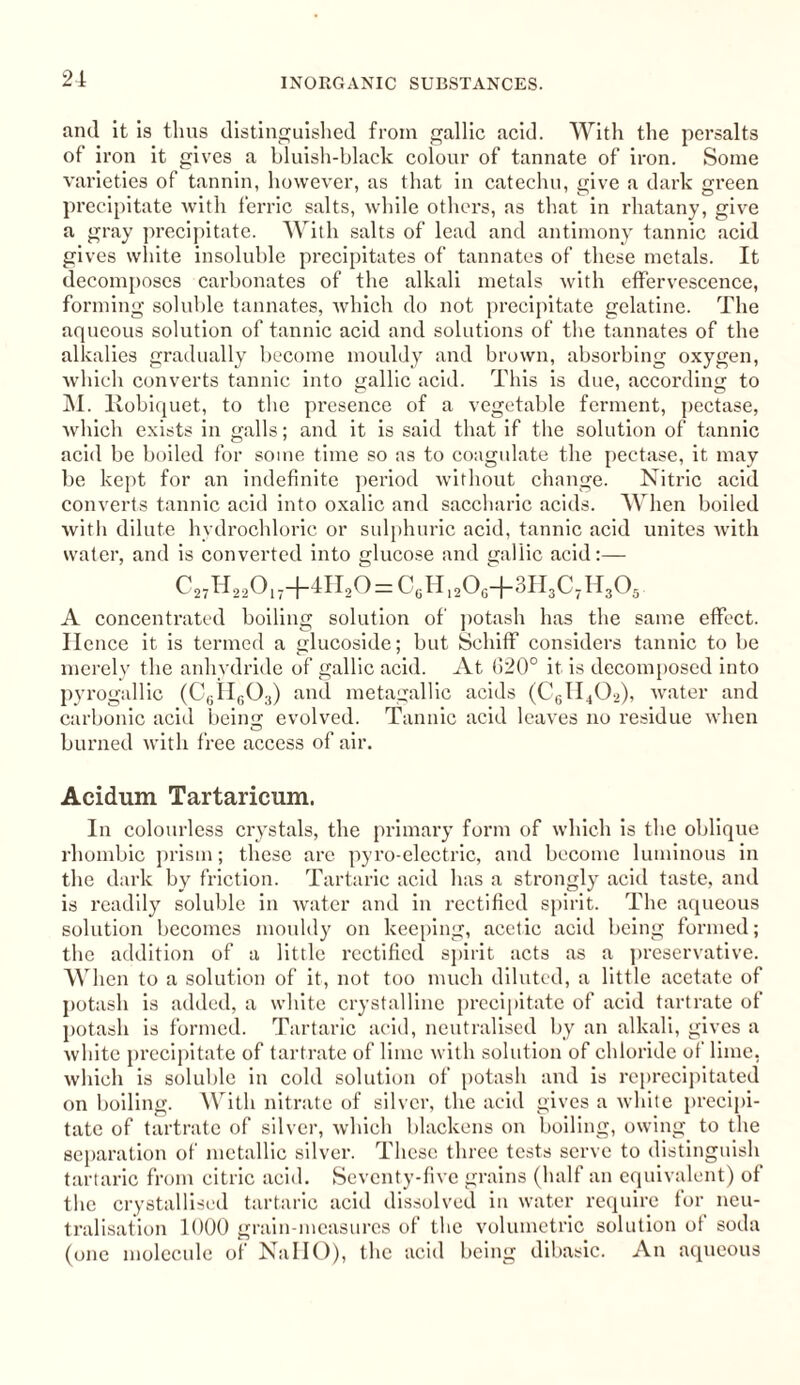 and it is thus distinguished from gallic acid. With the persalts of iron it gives a bluish-black colour of tannate of iron. Some varieties of tannin, however, as that in catechu, give a dark green precipitate with ferric salts, while others, as that in rhatany, give a gray precipitate. With salts of lead and antimony tannic acid gives white insoluble precipitates of tannates of these metals. It decomposes carbonates of the alkali metals with effervescence, forming soluble tannates, which do not precipitate gelatine. The aqueous solution of tannic acid and solutions of the tannates of the alkalies gradually become mouldy and brown, absorbing oxygen, which converts tannic into gallic acid. This is due, according to M. Robiquet, to the pi’esence of a vegetable ferment, pectase, which exists in galls; and it is said that if the solution of tannic acid be boiled for some time so as to coagulate the pectase, it may be kept for an indefinite period without change. Nitric acid converts tannic acid into oxalic and saccharic acids. When boiled with dilute hydrochloric or sulphuric acid, tannic acid unites with water, and is converted into glucose and gallic acid:— C27H220i7+4n20=C6Hl206+3H3C7H305 A concentrated boiling solution of potash has the same effect. Hence it is termed a glucoside; but Schiff considers tannic to be merely the anhydride of gallic acid. At 620° it is decomposed into pyrogallic (C6H603) and metagallic acids (C6II402), water and carbonic acid being; evolved. Tannic acid leaves no residue when burned with free access of air. Acidum Tartaricum. In colourless crystals, the primary form of which is the oblique rhombic prism; these are pyro-electric, and become luminous in the dark by friction. Tartaric acid has a strongly acid taste, and is readily soluble in water and in rectified spirit. The aqueous solution becomes mouldy on keeping, acetic acid being formed; the addition of a little rectified spirit acts as a preservative. When to a solution of it, not too much diluted, a little acetate of potash is added, a white crystalline precipitate of acid tartrate of potash is formed. Tartaric acid, neutralised by an alkali, gives a white precipitate of tartrate of lime with solution of chloride of lime, which is soluble in cold solution of potash and is reprecipitated on boiling. With nitrate of silver, the acid gives a white precipi¬ tate of tartrate of silver, which blackens on boiling, owing to the separation of metallic silver. These three tests serve to distinguish tartaric from citric acid. Seventy-five grains (half an equivalent) of the crystallised tartaric acid dissolved in water require for neu¬ tralisation 1000 grain-measures of the volumetric solution of soda (one molecule of NallO), the acid being dibasic. An aqueous